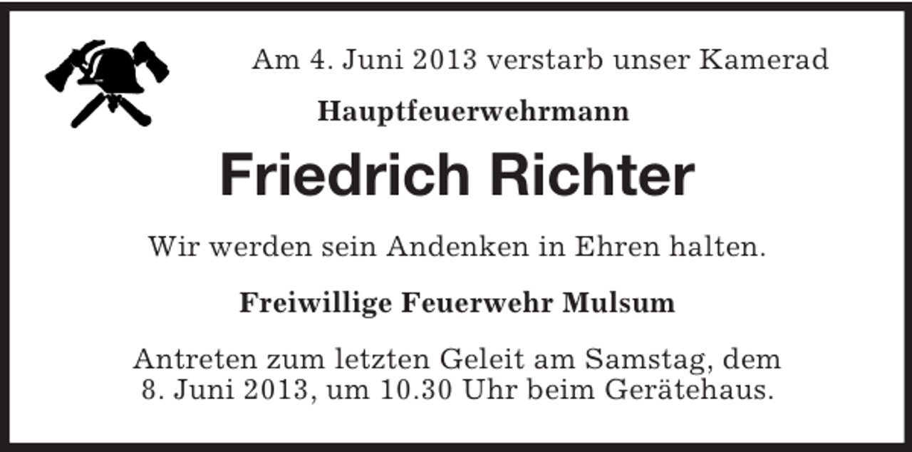 <p>Am 4. Juni 2013 verstarb unser Kamerad<br />Hauptfeuerwehrmann</p><p>Friedrich Richter<br />Wir werden sein Andenken in Ehren halten.<br />Freiwillige Feuerwehr Mulsum<br />Antreten zum letzten Geleit am Samstag, dem<br />8. Juni 2013, um 10.30 Uhr beim Gerätehaus.</p>