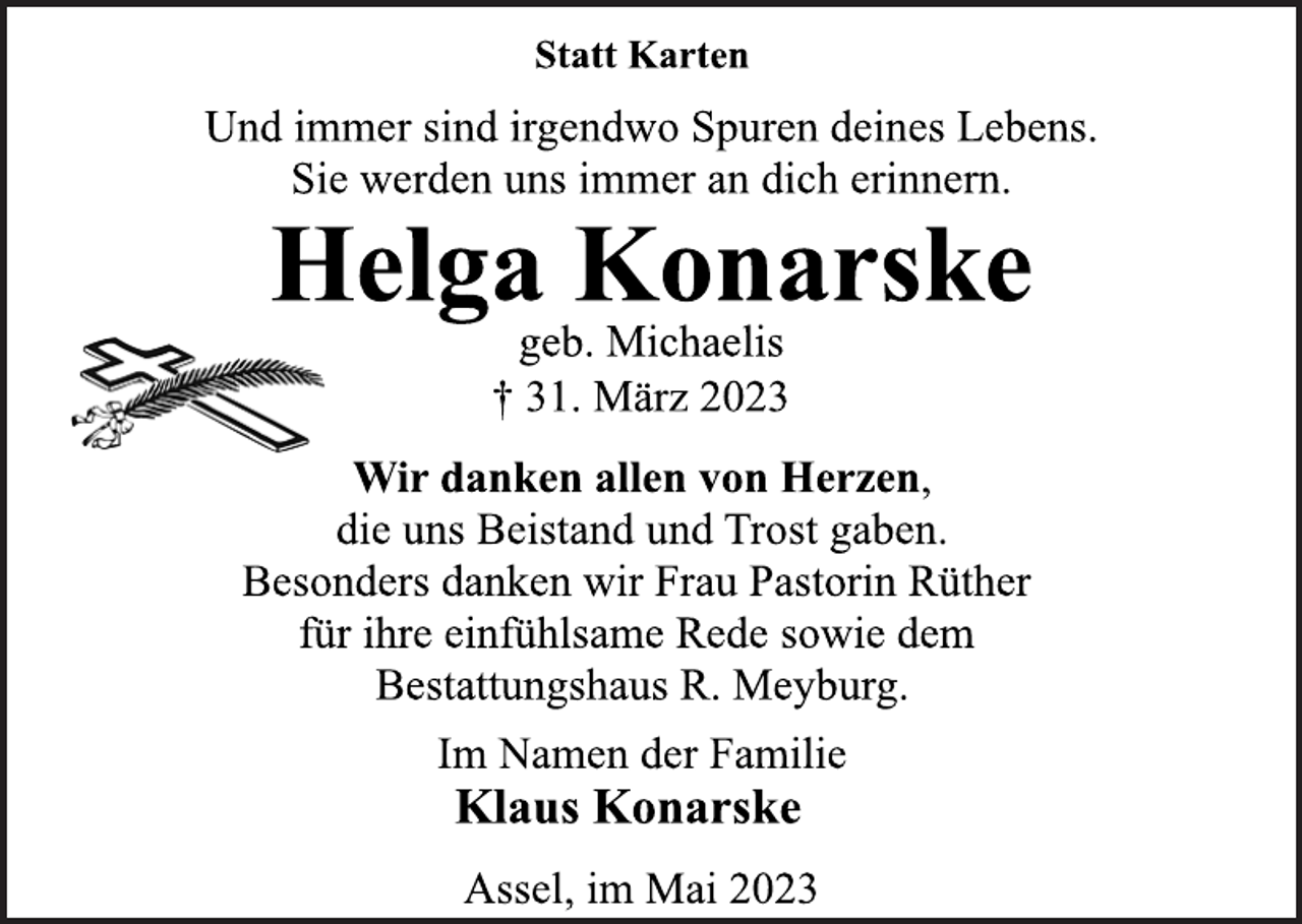 <p>Statt Karten<br />Und immer sind irgendwo Spuren deines Lebens.<br />Sie werden uns immer an dich erinnern.<br />Helga Konarske<br />geb. Michaelis<br />† 31. März 2023<br />Wir danken allen von Herzen,<br />die uns Beistand und Trost gaben.<br />Besonders danken wir Frau Pastorin Rüther<br />für ihre einfühlsame Rede sowie dem<br />Bestattungshaus R. Meyburg.<br />Im Namen der Familie<br />Klaus Konarske<br />Assel, im Mai 2023</p>