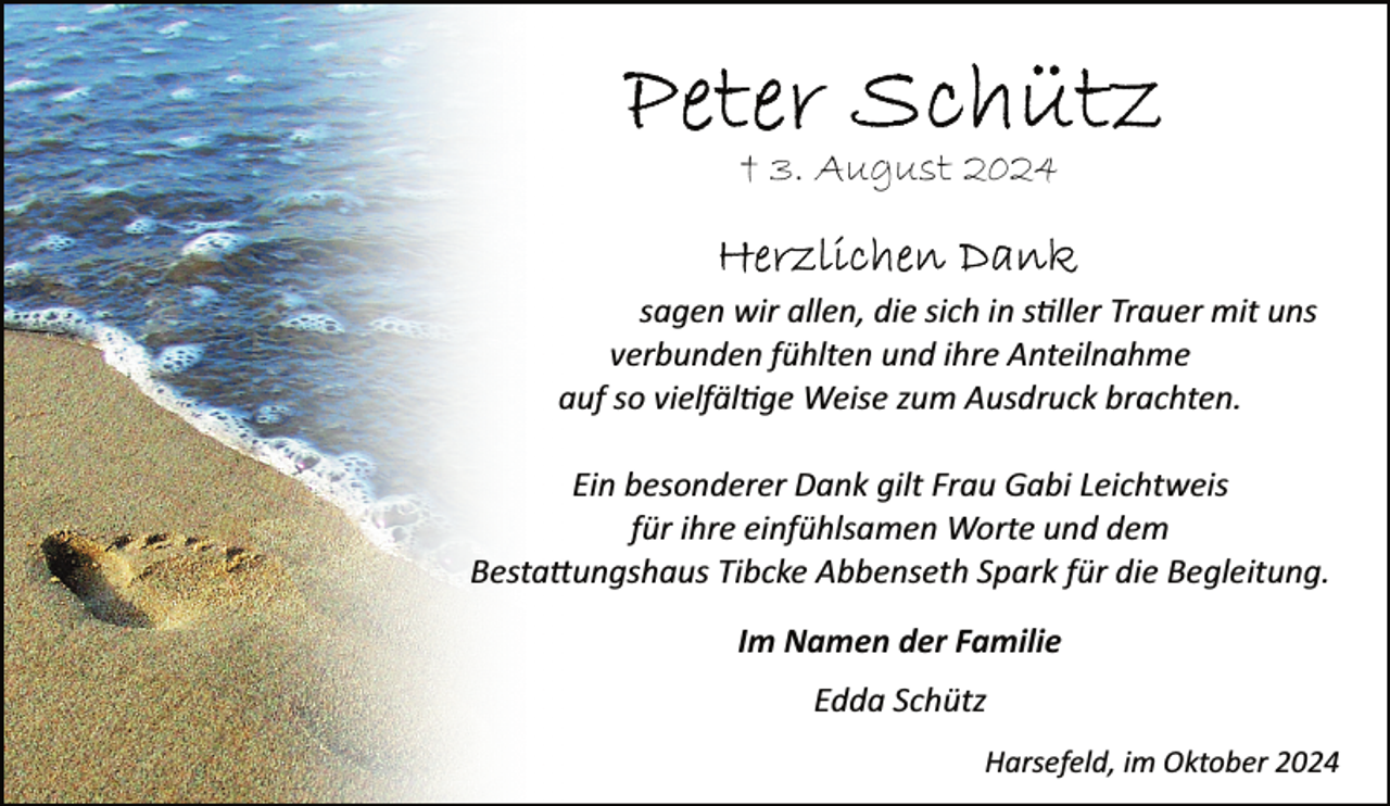 <p>† 3. August 2024<br />sagen wir allen, die sich in stiller Trauer mit uns<br />verbunden fühlten und ihre Anteilnahme<br />auf so vielfältige Weise zum Ausdruck brachten.<br />Ein besonderer Dank gilt Frau Gabi Leichtweis<br />für ihre einfühlsamen Worte und dem<br />Bestattungshaus Tibcke Abbenseth Spark für die Begleitung.<br />Im Namen der Familie<br />Edda Schütz<br />Harsefeld, im Oktober 2024</p>