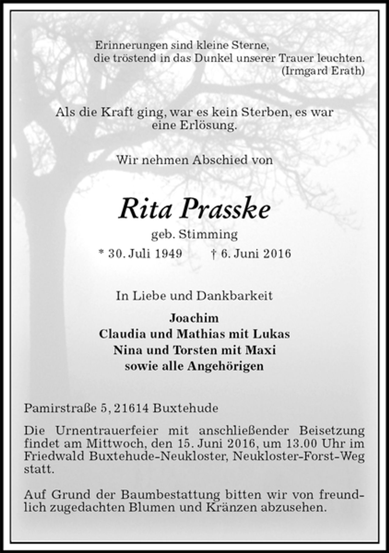 <p>Erinnerungen sind kleine Sterne,<br />die tröstend in das Dunkel unserer Trauer leuchten.<br />(Irmgard Erath)<br />Als die Kraft ging, war es kein Sterben, es war<br />eine Erlösung.</p><p>Wir nehmen Abschied von<br />Rita Prasske<br />geb. Stimming<br />* 30. Juli 1949 † 6. Juni 2016<br />In Liebe und Dankbarkeit<br />Joachim<br />Claudia und Mathias mit Lukas<br />Nina und Torsten mit Maxi<br />sowie alle Angehörigen<br />Pamirstraße 5, 21614 Buxtehude<br />Die Urnentrauerfeier mit anschließender Beisetzung<br />findet am Mittwoch, den 15. Juni 2016, um 13.00 Uhr im Friedwald Buxtehude-Neukloster, Neukloster-Forst-Weg statt.</p><p>Auf Grund der Baumbestattung bitten wir von freundlich zugedachten Blumen und Kränzen abzusehen.</p>