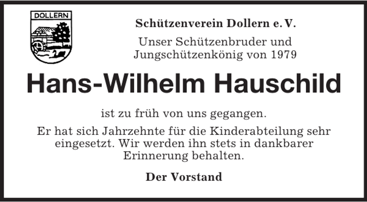 <p>Schützenverein Dollern e. V.<br />Unser Schützenbruder und<br />Jungschützenkönig von 1979</p><p>Hans-Wilhelm Hauschild<br />ist zu früh von uns gegangen.<br />Er hat sich Jahrzehnte für die Kinderabteilung sehr<br />eingesetzt. Wir werden ihn stets in dankbarer<br />Erinnerung behalten.<br />Der Vorstand</p>
