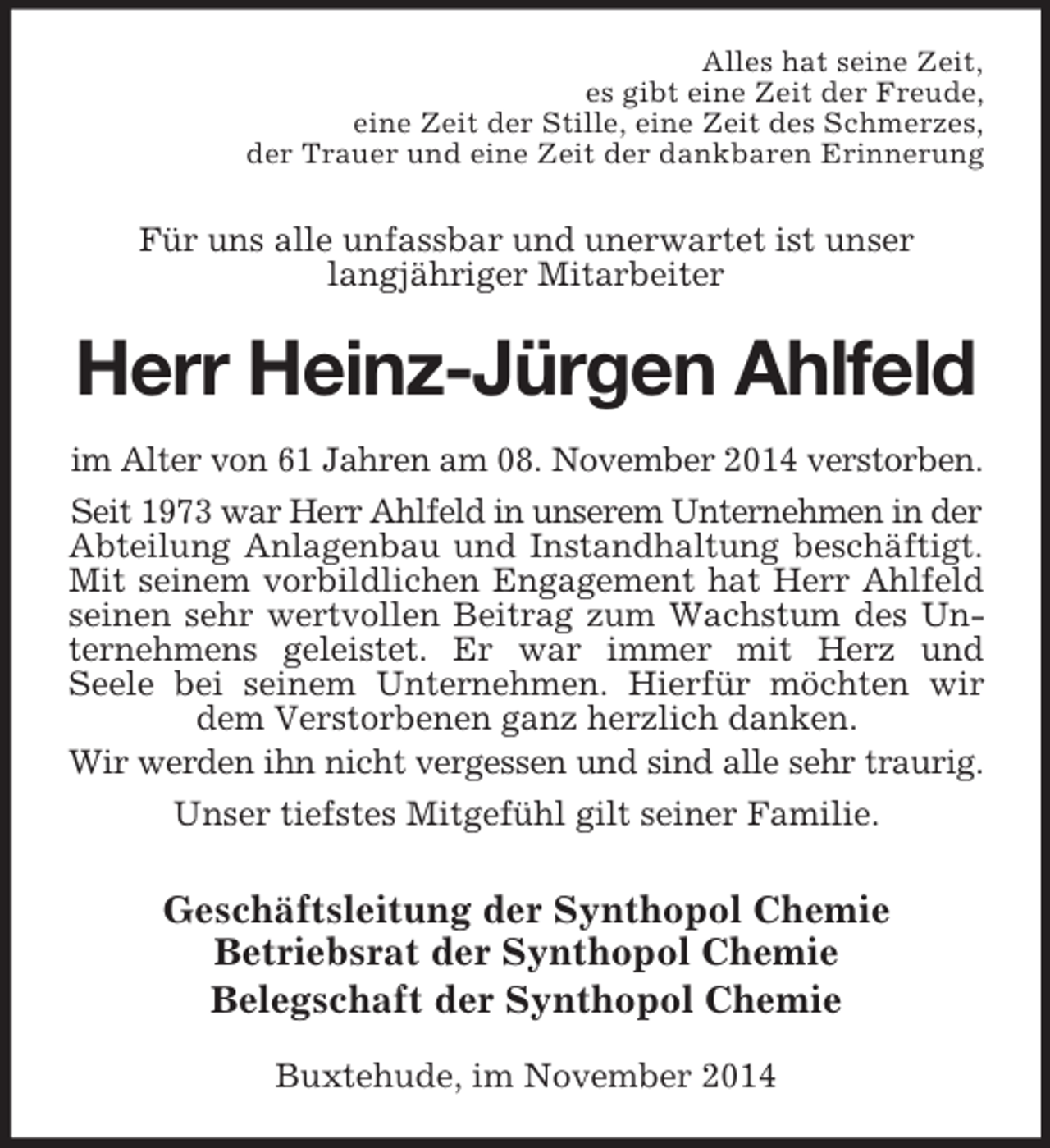 <p>Alles hat seine Zeit,<br />es gibt eine Zeit der Freude,<br />eine Zeit der Stille, eine Zeit des Schmerzes,<br />der Trauer und eine Zeit der dankbaren Erinnerung<br />Für uns alle unfassbar und unerwartet ist unser<br />langjähriger Mitarbeiter<br />Herr Heinz-Jürgen Ahlfeld<br />im Alter von 61 Jahren am 08. November 2014 verstorben.<br />Seit 1973 war Herr Ahlfeld in unserem Unternehmen in der<br />Abteilung Anlagenbau und Instandhaltung beschäftigt.<br />Mit seinem vorbildlichen Engagement hat Herr Ahlfeld<br />seinen sehr wertvollen Beitrag zum Wachstum des Un-<br />ternehmens geleistet. Er war immer mit Herz und<br />Seele bei seinem Unternehmen. Hierfür möchten wir<br />dem Verstorbenen ganz herzlich danken.<br />Wir werden ihn nicht vergessen und sind alle sehr traurig.<br />Unser tiefstes Mitgefühl gilt seiner Familie.<br />Geschäftsleitung der Synthopol Chemie<br />Betriebsrat der Synthopol Chemie<br />Belegschaft der Synthopol Chemie<br />Buxtehude, im November 2014</p>