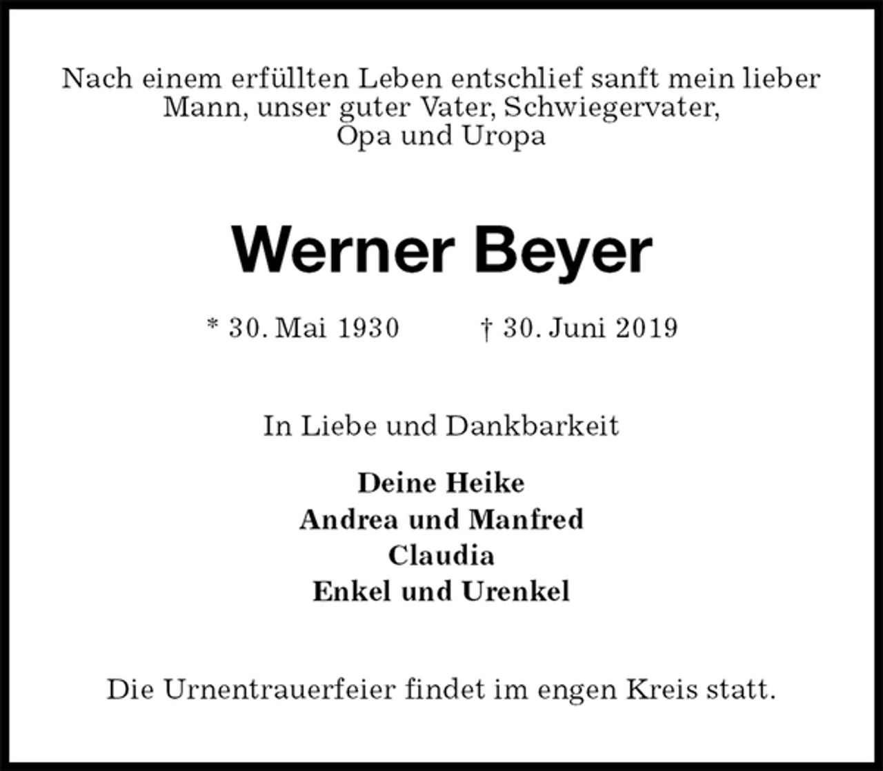 <p>Nach einem erfüllten Leben entschlief sanft mein lieber<br />Mann, unser guter Vater, Schwiegervater,<br />Opa und Uropa<br />Werner Beyer<br />* 30. Mai 1930 † 30. Juni 2019<br />In Liebe und Dankbarkeit</p>
<p>Deine Heike<br />Andrea und Manfred<br />Claudia<br />Enkel und Urenkel<br />Die Urnentrauerfeier findet im engen Kreis statt.</p>