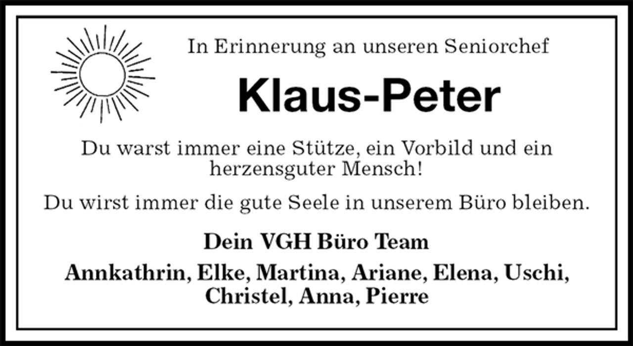 <p>In Erinnerung an unseren Seniorchef<br />Klaus-Peter<br />Du warst immer eine Stütze, ein Vorbild und ein<br />herzensguter Mensch!<br />Du wirst immer die gute Seele in unserem Büro bleiben.<br />Dein VGH Büro Team<br />Annkathrin, Elke, Martina, Ariane, Elena, Uschi,<br />Christel, Anna, Pierre</p>