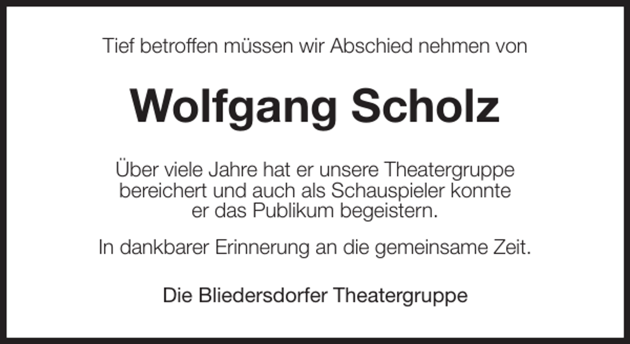 <p>Tief betroffen müssen wir Abschied nehmen von<br />Wolfgang Scholz<br />Über viele Jahre hat er unsere Theatergruppe<br />bereichert und auch als Schauspieler konnte<br />er das Publikum begeistern.<br />In dankbarer Erinnerung an die gemeinsame Zeit.<br />Die Bliedersdorfer Theatergruppe</p>