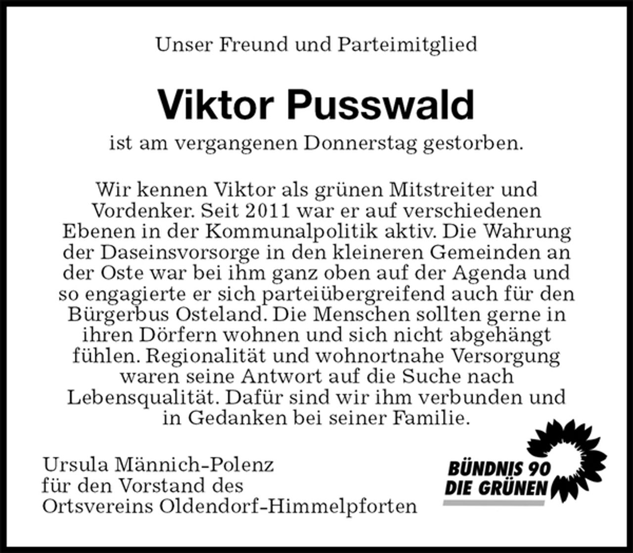 <p>Unser Freund und Parteimitglied<br />Viktor Pusswald<br />ist am vergangenen Donnerstag gestorben.<br />Wir kennen Viktor als grünen Mitstreiter und<br />Vordenker. Seit 2011 war er auf verschiedenen<br />Ebenen in der Kommunalpolitik aktiv. Die Wahrung<br />der Daseinsvorsorge in den kleineren Gemeinden an<br />der Oste war bei ihm ganz oben auf der Agenda und<br />so engagierte er sich parteiübergreifend auch für den<br />Bürgerbus Osteland. Die Menschen sollten gerne in<br />ihren Dörfern wohnen und sich nicht abgehängt<br />fühlen. Regionalität und wohnortnahe Versorgung<br />waren seine Antwort auf die Suche nach<br />Lebensqualität. Dafür sind wir ihm verbunden und<br />in Gedanken bei seiner Familie.<br />Ursula Männich-Polenz<br />für den Vorstand des<br />Ortsvereins Oldendorf-Himmelpforten</p>