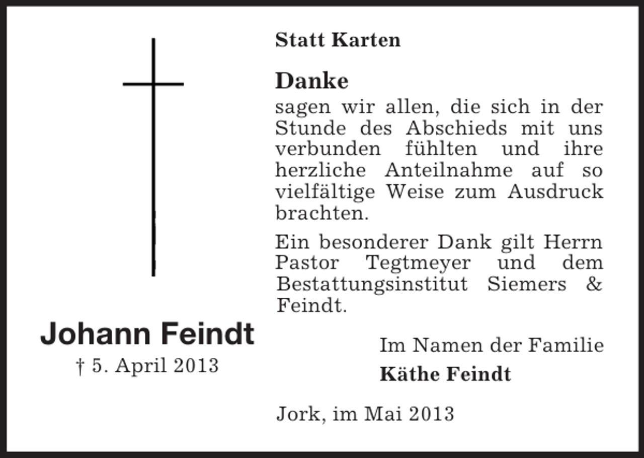 <p>Statt Karten</p><p>Danke<br />sagen wir allen, die sich in der<br />Stunde des Abschieds mit uns<br />verbunden fühlten und ihre<br />herzliche Anteilnahme auf so<br />vielfältige Weise zum Ausdruck<br />brachten.<br />Ein besonderer Dank gilt Herrn<br />Pastor Tegtmeyer und dem<br />Bestattungsinstitut Siemers &amp;<br />Feindt.</p><p>Johann Feindt<br />† 5. April 2013</p><p>Im Namen der Familie<br />Käthe Feindt<br />Jork, im Mai 2013</p>