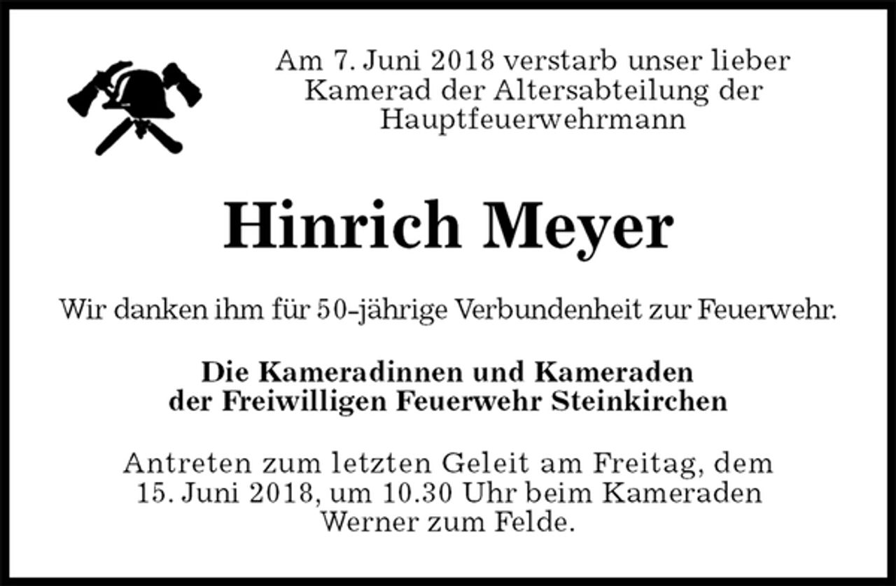 <p>Am 7. Juni 2018 verstarb unser lieber<br />Kamerad der Altersabteilung der<br />Hauptfeuerwehrmann</p><p>Hinrich Meyer<br />Wir danken ihm für 50-jährige Verbundenheit zur Feuerwehr.<br />Die Kameradinnen und Kameraden<br />der Freiwilligen Feuerwehr Steinkirchen<br />Antreten zum letzten Geleit am Freitag, dem<br />15. Juni 2018, um 10.30 Uhr beim Kameraden<br />Werner zum Felde.</p>