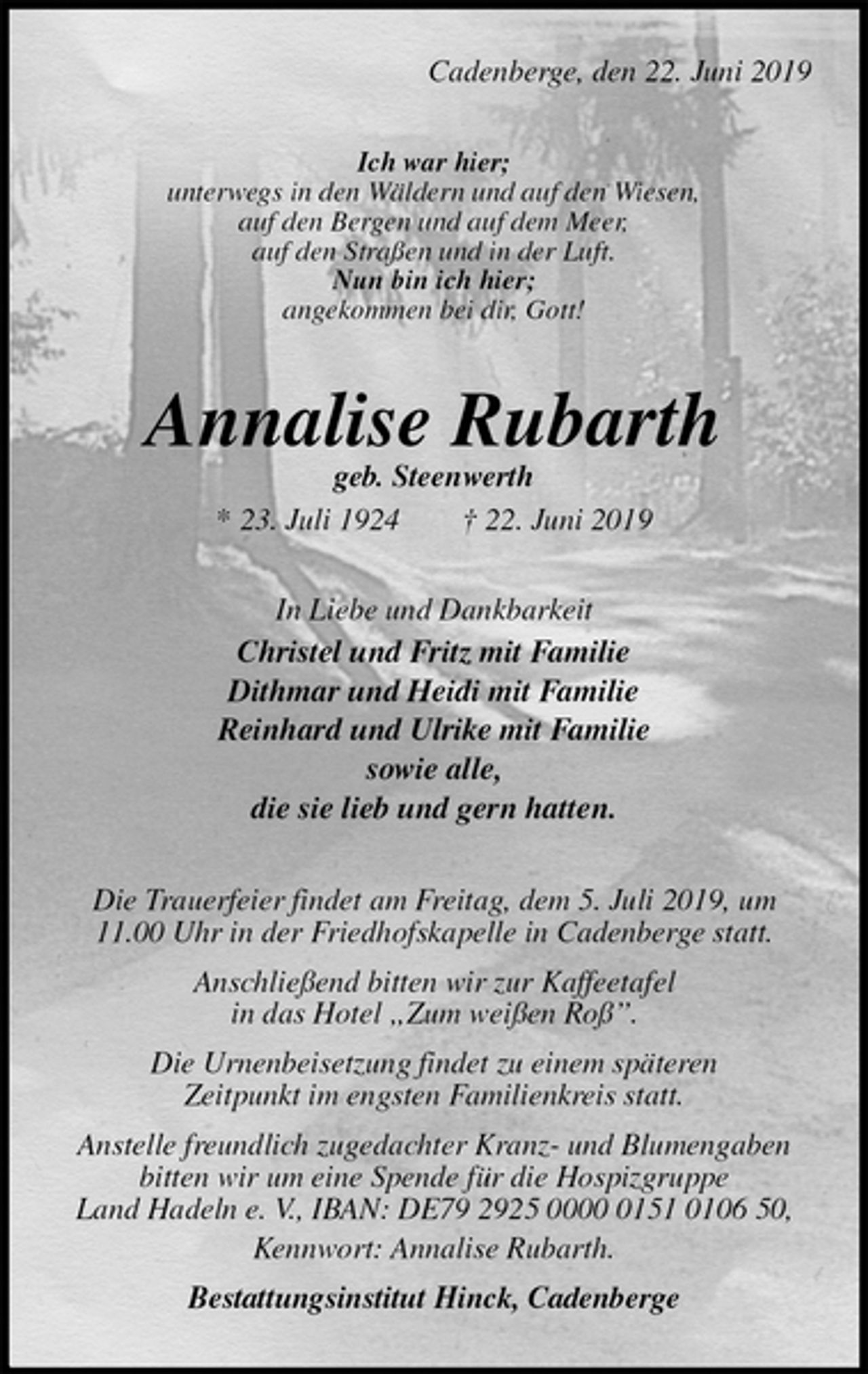 <p>Cadenberge, den 22. Juni 2019<br />Ich war hier;<br />unterwegs in den Wäldern und auf den Wiesen,<br />auf den Bergen und auf dem Meer,<br />auf den Straßen und in der Luft.<br />Nun bin ich hier;<br />angekommen bei dir, Gott!<br />Annalise Rubarth<br />geb. Steenwerth<br />* 23. Juli 1924 † 22. Juni 2019<br />In Liebe und Dankbarkeit<br />Christel und Fritz mit Familie<br />Dithmar und Heidi mit Familie<br />Reinhard und Ulrike mit Familie<br />sowie alle,<br />die sie lieb und gern hatten.<br />Die Trauerfeier findet am Freitag, dem 5. Juli 2019, um 11.00 Uhr in der Friedhofskapelle in Cadenberge statt.<br />Anschließend bitten wir zur Kaffeetafel<br />in das Hotel „Zum weißen Roß”.<br />Die Urnenbeisetzung findet zu einem späteren<br />Zeitpunkt im engsten Familienkreis statt.<br />Anstelle freundlich zugedachter Kranz- und Blumengaben bitten wir um eine Spende für die Hospizgruppe<br />Land Hadeln e. V., IBAN: DE79 2925 0000 0151 0106 50, Kennwort: Annalise Rubarth.<br />Bestattungsinstitut Hinck, Cadenberge</p>