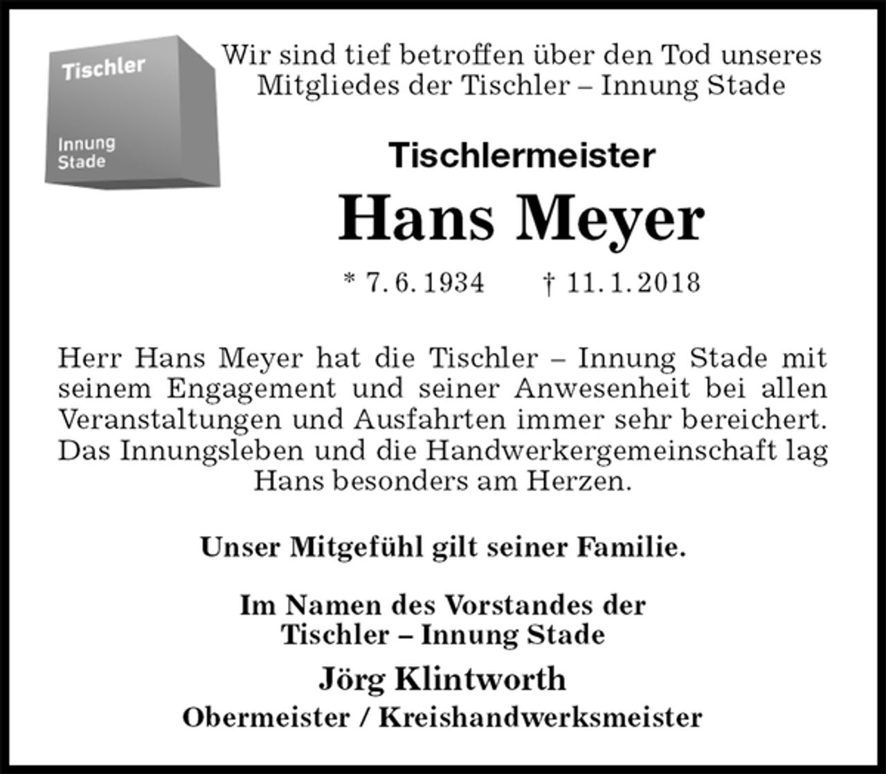 <p>Wir sind tief betroffen über den Tod unseres<br />Mitgliedes der Tischler – Innung Stade<br />Tischlermeister<br />Hans Meyer<br />* 7. 6. 1934 † 11. 1. 2018<br />Herr Hans Meyer hat die Tischler – Innung Stade mit seinem Engagement und seiner Anwesenheit bei allen Veranstaltungen und Ausfahrten immer sehr bereichert.<br />Das Innungsleben und die Handwerkergemeinschaft lag Hans besonders am Herzen.<br />Unser Mitgefühl gilt seiner Familie.</p><p>Im Namen des Vorstandes der<br />Tischler – Innung Stade<br />Jörg Klintworth</p><p>Obermeister / Kreishandwerksmeister</p>