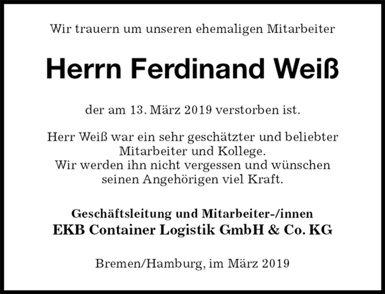 <p>Wir trauern um unseren ehemaligen Mitarbeiter<br />Herrn Ferdinand Weiß<br />der am 13. März 2019 verstorben ist.</p><p>Herr Weiß war ein sehr geschätzter und beliebter<br />Mitarbeiter und Kollege.<br />Wir werden ihn nicht vergessen und wünschen<br />seinen Angehörigen viel Kraft.<br />Geschäftsleitung und Mitarbeiter-/innen<br />EKB Container Logistik GmbH &amp; Co. KG<br />Bremen/Hamburg, im März 2019</p>
