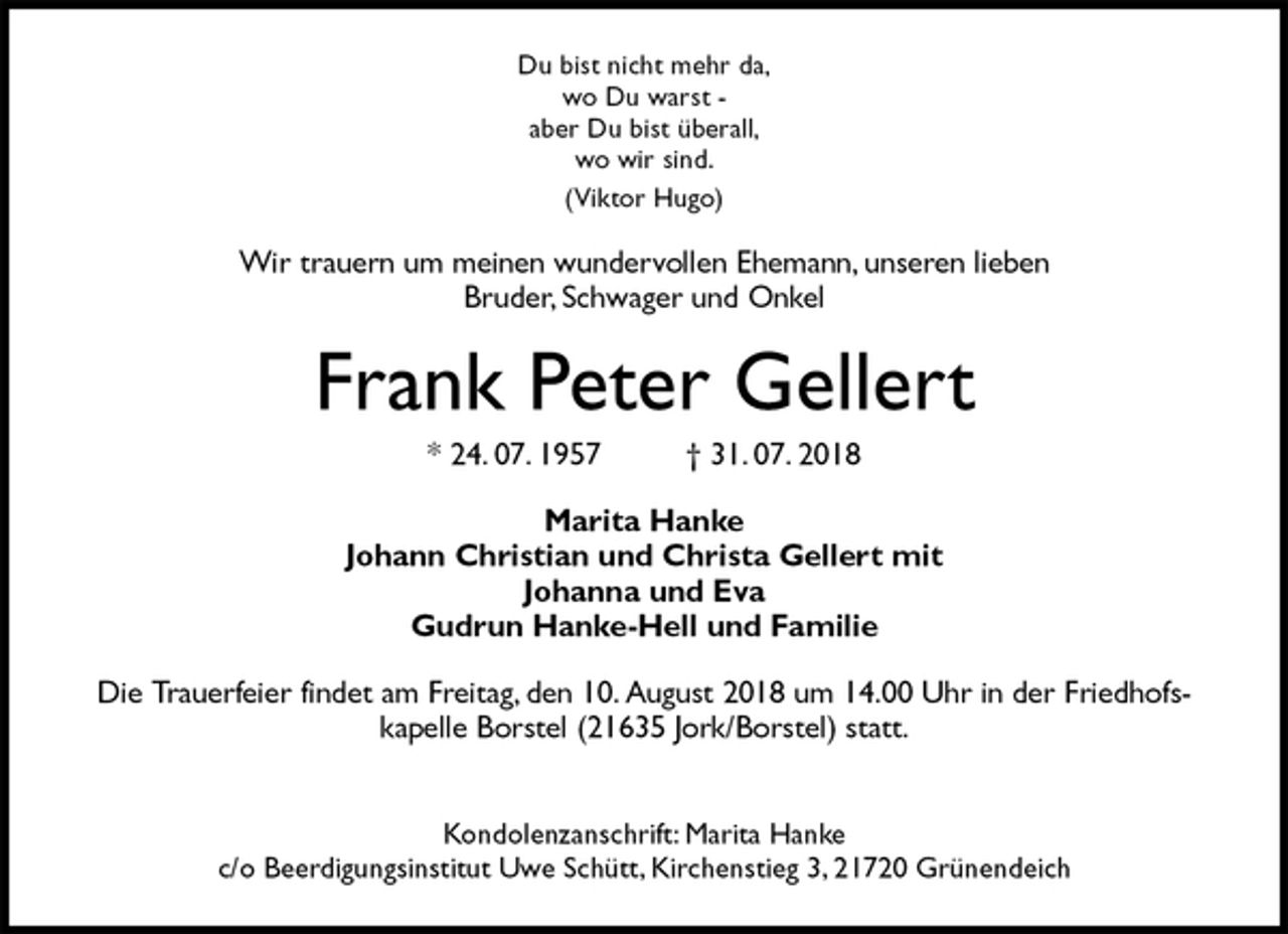 <p>Du bist nicht mehr da,<br />wo Du warst -<br />aber Du bist überall,<br />wo wir sind.<br />(Viktor Hugo)<br />Wir trauern um meinen wundervollen Ehemann, unseren lieben<br />Bruder, Schwager und Onkel<br />Frank Peter Gellert<br />* 24. 07. 1957 † 31. 07. 2018<br />Marita Hanke<br />Johann Christian und Christa Gellert mit<br />Johanna und Eva<br />Gudrun Hanke-Hell und Familie<br />Die Trauerfeier findet am Freitag, den 10. August 2018 um 14.00 Uhr in der Friedhofskapelle Borstel (21635 Jork/Borstel) statt.</p><p>Kondolenzanschrift: Marita Hanke<br />c/o Beerdigungsinstitut Uwe Schütt, Kirchenstieg 3, 21720 Grünendeich</p>