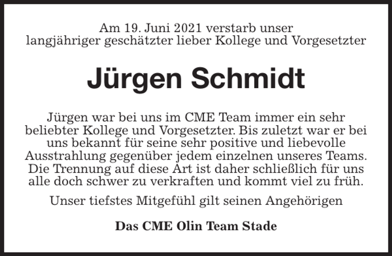 <p>Am 19. Juni 2021 verstarb unser<br />langjähriger geschätzter lieber Kollege und Vorgesetzter<br />Jürgen Schmidt<br />Jürgen war bei uns im CME Team immer ein sehr<br />beliebter Kollege und Vorgesetzter. Bis zuletzt war er bei uns bekannt für seine sehr positive und liebevolle<br />Ausstrahlung gegenüber jedem einzelnen unseres Teams.<br />Die Trennung auf diese Art ist daher schließlich für uns alle doch schwer zu verkraften und kommt viel zu früh.<br />Unser tiefstes Mitgefühl gilt seinen Angehörigen</p>
<p>Das CME Olin Team Stade</p>