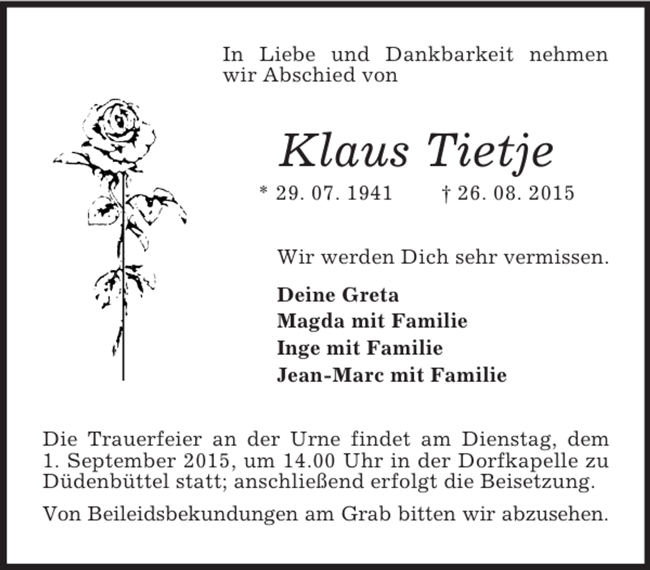 <p>In Liebe und Dankbarkeit nehmen wir Abschied von<br />Klaus Tietje<br />* 29. 07. 1941 † 26. 08. 2015<br />Wir werden Dich sehr vermissen.<br />Deine Greta<br />Magda mit Familie<br />Inge mit Familie<br />Jean-Marc mit Familie<br />Die Trauerfeier an der Urne findet am Dienstag, dem<br />1. September 2015, um 14.00 Uhr in der Dorfkapelle zu Düdenbüttel statt; anschließend erfolgt die Beisetzung.<br />Von Beileidsbekundungen am Grab bitten wir abzusehen.</p>