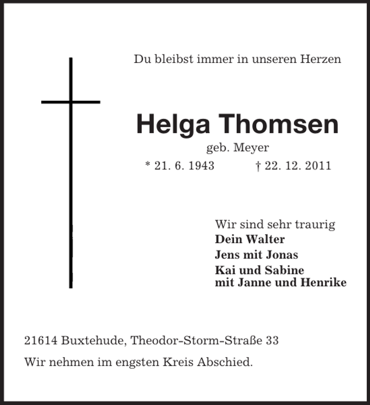 <p>Du bleibst immer in unseren Herzen</p><p>Helga Thomsen<br />geb. Meyer<br />* 21. 6. 1943<br />† 22. 12. 2011</p><p>Wir sind sehr traurig<br />Dein Walter<br />Jens mit Jonas<br />Kai und Sabine<br />mit Janne und Henrike</p><p>21614 Buxtehude, Theodor-Storm-Straße 33<br />Wir nehmen im engsten Kreis Abschied.</p>