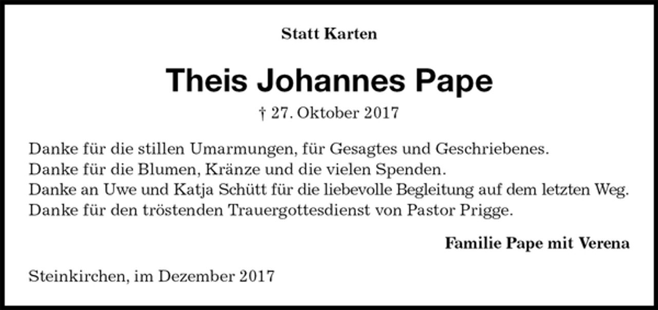 <p>Statt Karten<br />Theis Johannes Pape<br />† 27. Oktober 2017<br />Danke für die stillen Umarmungen, für Gesagtes und Geschriebenes.<br />Danke für die Blumen, Kränze und die vielen Spenden.<br />Danke an Uwe und Katja Schütt für die liebevolle Begleitung auf dem letzten Weg.<br />Danke für den tröstenden Trauergottesdienst von Pastor Prigge.<br />Familie Pape mit Verena<br />Steinkirchen, im Dezember 2017</p>