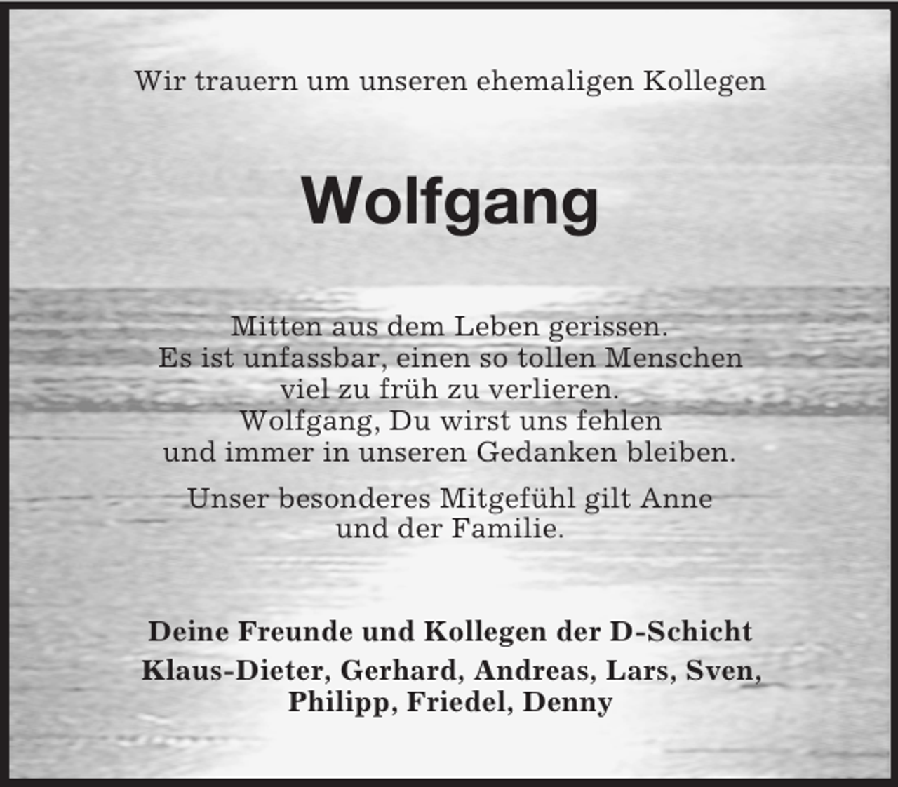 <p>Wir trauern um unseren ehemaligen Kollegen<br />Wolfgang<br />Mitten aus dem Leben gerissen.<br />Es ist unfassbar, einen so tollen Menschen<br />viel zu früh zu verlieren.<br />Wolfgang, Du wirst uns fehlen<br />und immer in unseren Gedanken bleiben.<br />Unser besonderes Mitgefühl gilt Anne<br />und der Familie.<br />Deine Freunde und Kollegen der D-Schicht<br />Klaus-Dieter, Gerhard, Andreas, Lars, Sven,<br />Philipp, Friedel, Denny</p>