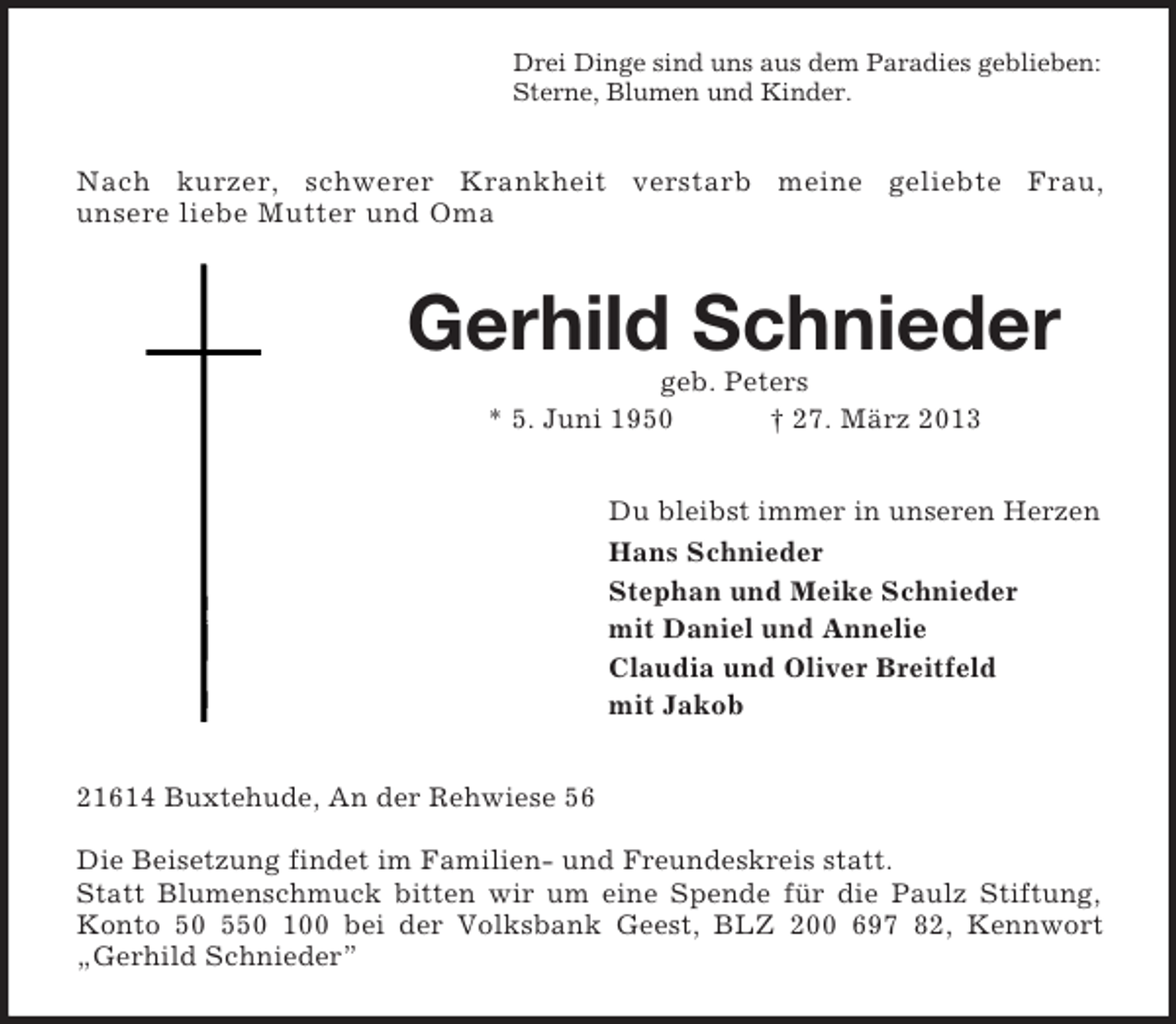 <p>Drei Dinge sind uns aus dem Paradies geblieben:<br />Sterne, Blumen und Kinder.</p><p>Nach kurzer, schwerer Krankheit verstarb meine geliebte Frau,<br />unsere liebe Mutter und Oma</p><p>Gerhild Schnieder<br />geb. Peters<br />* 5. Juni 1950<br />† 27. März 2013<br />Du bleibst immer in unseren Herzen<br />Hans Schnieder<br />Stephan und Meike Schnieder<br />mit Daniel und Annelie<br />Claudia und Oliver Breitfeld<br />mit Jakob<br />21614 Buxtehude, An der Rehwiese 56<br />Die Beisetzung findet im Familien- und Freundeskreis statt.<br />Statt Blumenschmuck bitten wir um eine Spende für die Paulz Stiftung,<br />Konto 50 550 100 bei der Volksbank Geest, BLZ 200 697 82, Kennwort<br />„Gerhild Schnieder”</p>