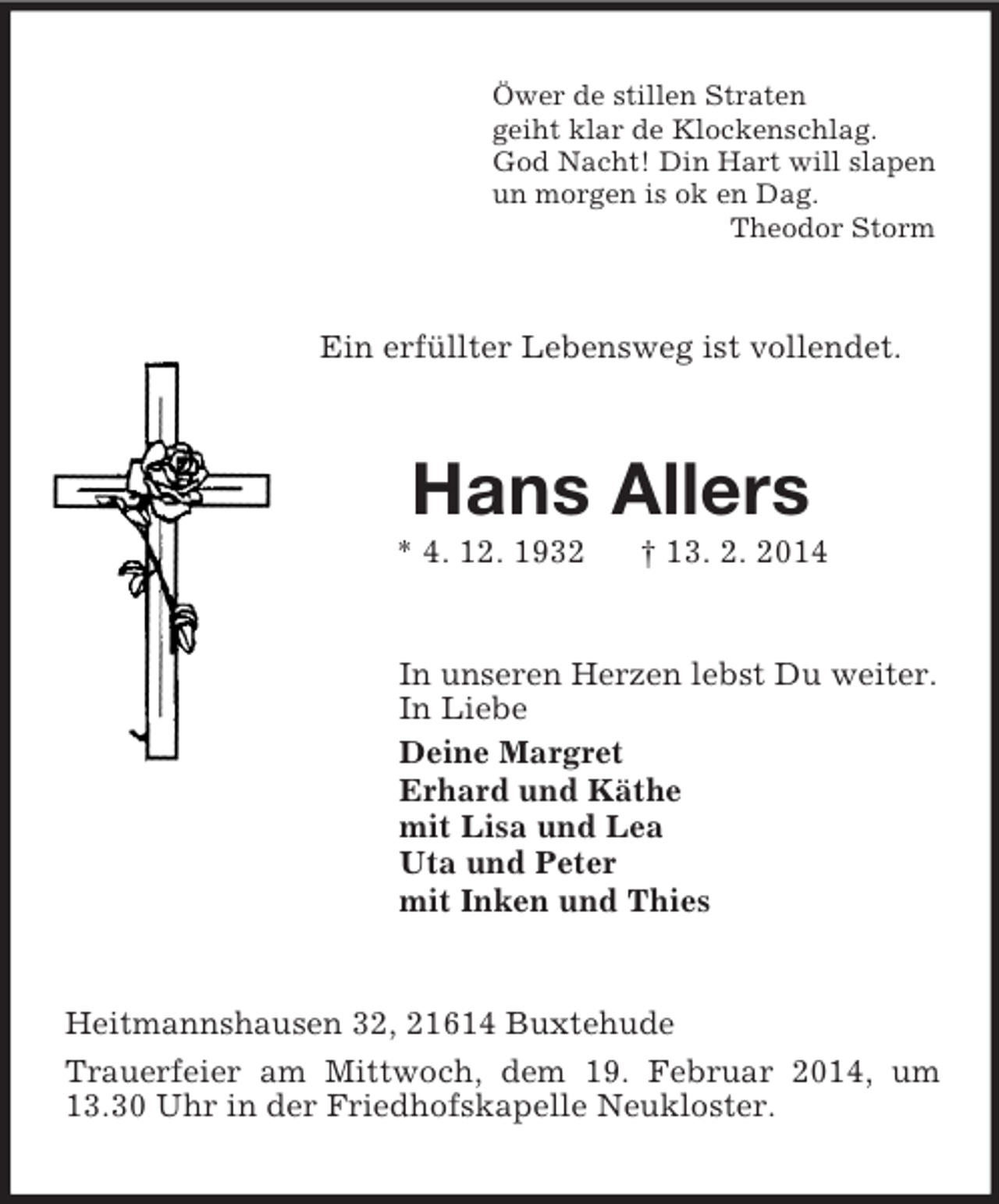 <p>Öwer de stillen Straten<br />geiht klar de Klockenschlag.<br />God Nacht! Din Hart will slapen<br />un morgen is ok en Dag.<br />Theodor Storm<br />Ein erfüllter Lebensweg ist vollendet.<br />Hans Allers<br />* 4. 12. 1932 † 13. 2. 2014<br />In unseren Herzen lebst Du weiter.<br />In Liebe<br />Deine Margret<br />Erhard und Käthe<br />mit Lisa und Lea<br />Uta und Peter<br />mit Inken und Thies<br />Heitmannshausen 32, 21614 Buxtehude<br />Trauerfeier am Mittwoch, dem 19. Februar 2014, um 13.30 Uhr in der Friedhofskapelle Neukloster.</p>