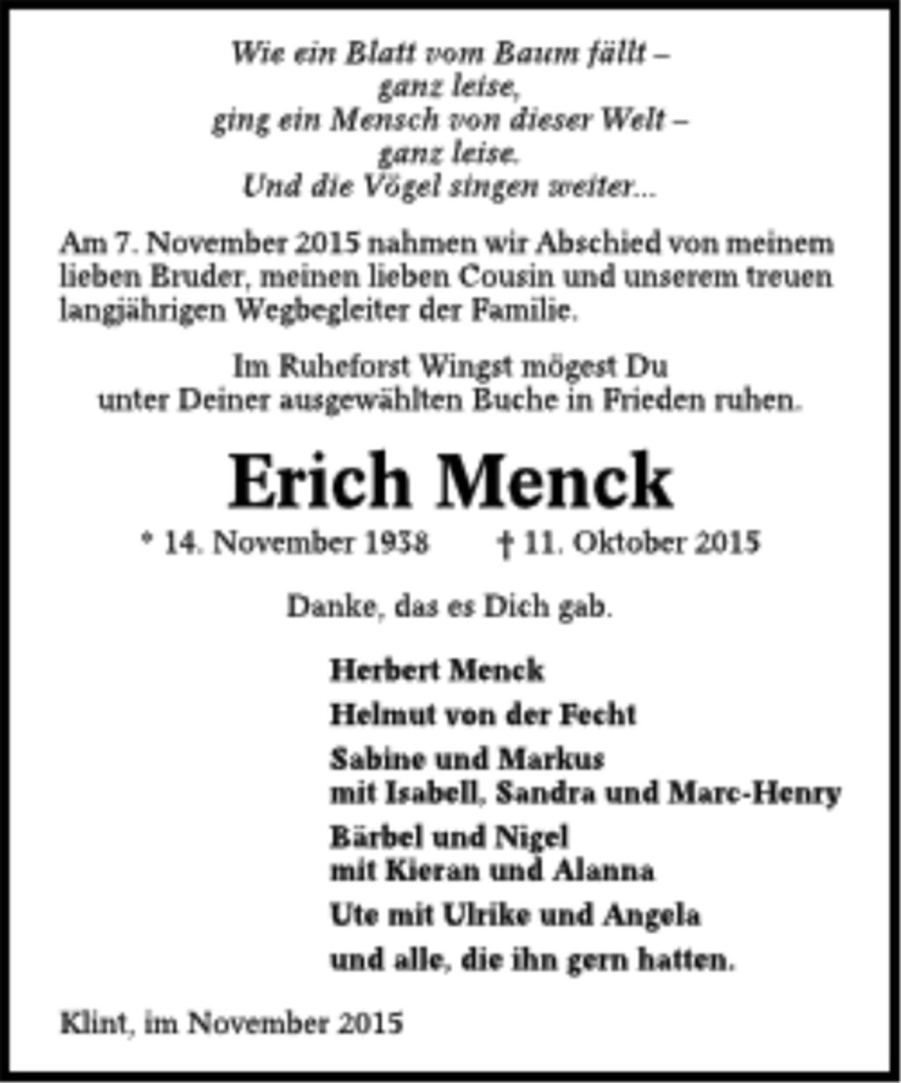<p>Wie ein Blatt vom Baum fällt ganz<br />leise,<br />ging ein Mensch von dieser Welt ganz<br />leise.<br />Und die Vögel singen weiter...<br />Am 7. November 2015 nahmen wir Abschied von meinem<br />lieben Bruder, meinen lieben Cousin und unserem treuen<br />langjährigen Wegbegleiter der Familie.<br />Im Ruheforst Wingst mögest Du<br />unter Deiner ausgewählten Buche in Frieden ruhen.<br />Erich Menck<br />* 14. November 1938 t 11. Oktober 2015<br />Danke, das es Dich gab.<br />Herbert Menek<br />Helmut von der Fecht<br />Sabine und Markus<br />mit IsabelI, Sandra und Mare-Henry<br />Bärbel und Nigel<br />mit Kieran und Alanna<br />Ute mit Ulrike und Angela<br />und alle, die ihn gern hatten.<br />Klint, im November 2015</p>