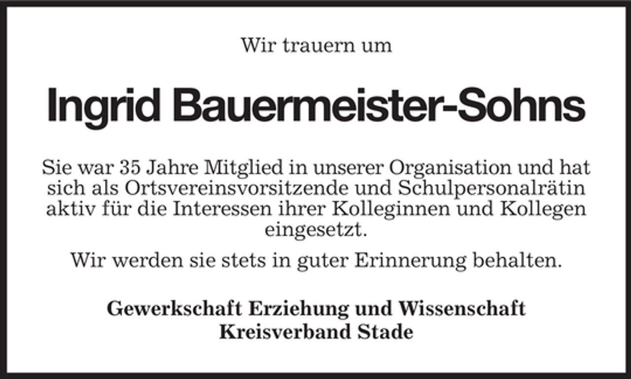 <p>Wir trauern um</p><p>Ingrid Bauermeister-Sohns<br />Sie war 35 Jahre Mitglied in unserer Organisation und hat sich als Ortsvereinsvorsitzende und Schulpersonalrätin aktiv für die Interessen ihrer Kolleginnen und Kollegen eingesetzt. Wir werden sie stets in guter Erinnerung behalten. Gewerkschaft Erziehung und Wissenschaft Kreisverband Stade</p>