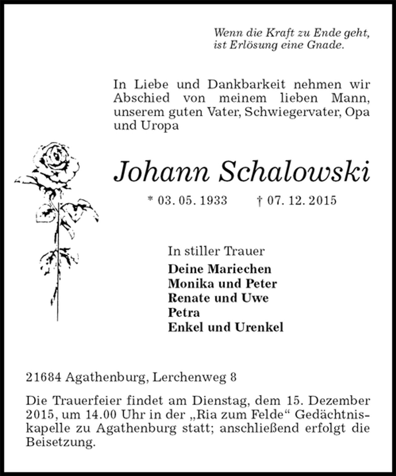 <p>Wenn die Kraft zu Ende geht,<br />ist Erlösung eine Gnade.<br />In Liebe und Dankbarkeit nehmen wir Abschied von meinem lieben Mann,<br />unserem guten Vater, Schwiegervater, Opa und Uropa<br />Johann Schalowski<br />* 03. 05. 1933 † 07. 12. 2015<br />In stiller Trauer<br />Deine Mariechen<br />Monika und Peter<br />Renate und Uwe<br />Petra<br />Enkel und Urenkel<br />21684 Agathenburg, Lerchenweg 8<br />Die Trauerfeier findet am Dienstag, dem 15. Dezember 2015, um 14.00 Uhr in der „Ria zum Felde“ Gedächtniskapelle zu Agathenburg statt; anschließend erfolgt die<br />Beisetzung.</p>