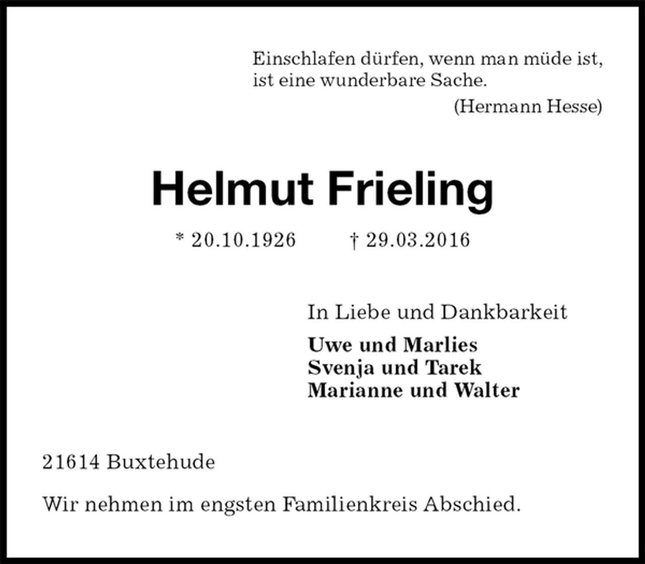 <p>Einschlafen dürfen, wenn man müde ist,<br />ist eine wunderbare Sache.<br />(Hermann Hesse)<br />Helmut Frieling<br />* 20.10.1926 † 29.03.2016<br />In Liebe und Dankbarkeit<br />Uwe und Marlies<br />Svenja und Tarek<br />Marianne und Walter<br />21614 Buxtehude</p>
<p>Wir nehmen im engsten Familienkreis Abschied.</p>