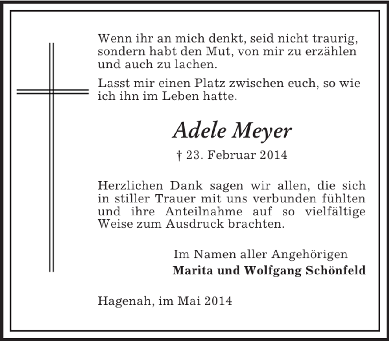 <p>Wenn ihr an mich denkt, seid nicht traurig, sondern habt den Mut, von mir zu erzählen und auch zu lachen.<br />Lasst mir einen Platz zwischen euch, so wie ich ihn im Leben hatte.<br />Adele Meyer<br />† 23. Februar 2014<br />Herzlichen Dank sagen wir allen, die sich<br />in stiller Trauer mit uns verbunden fühlten<br />und ihre Anteilnahme auf so vielfältige<br />Weise zum Ausdruck brachten.<br />Im Namen aller Angehörigen<br />Marita und Wolfgang Schönfeld<br />Hagenah, im Mai 2014</p>