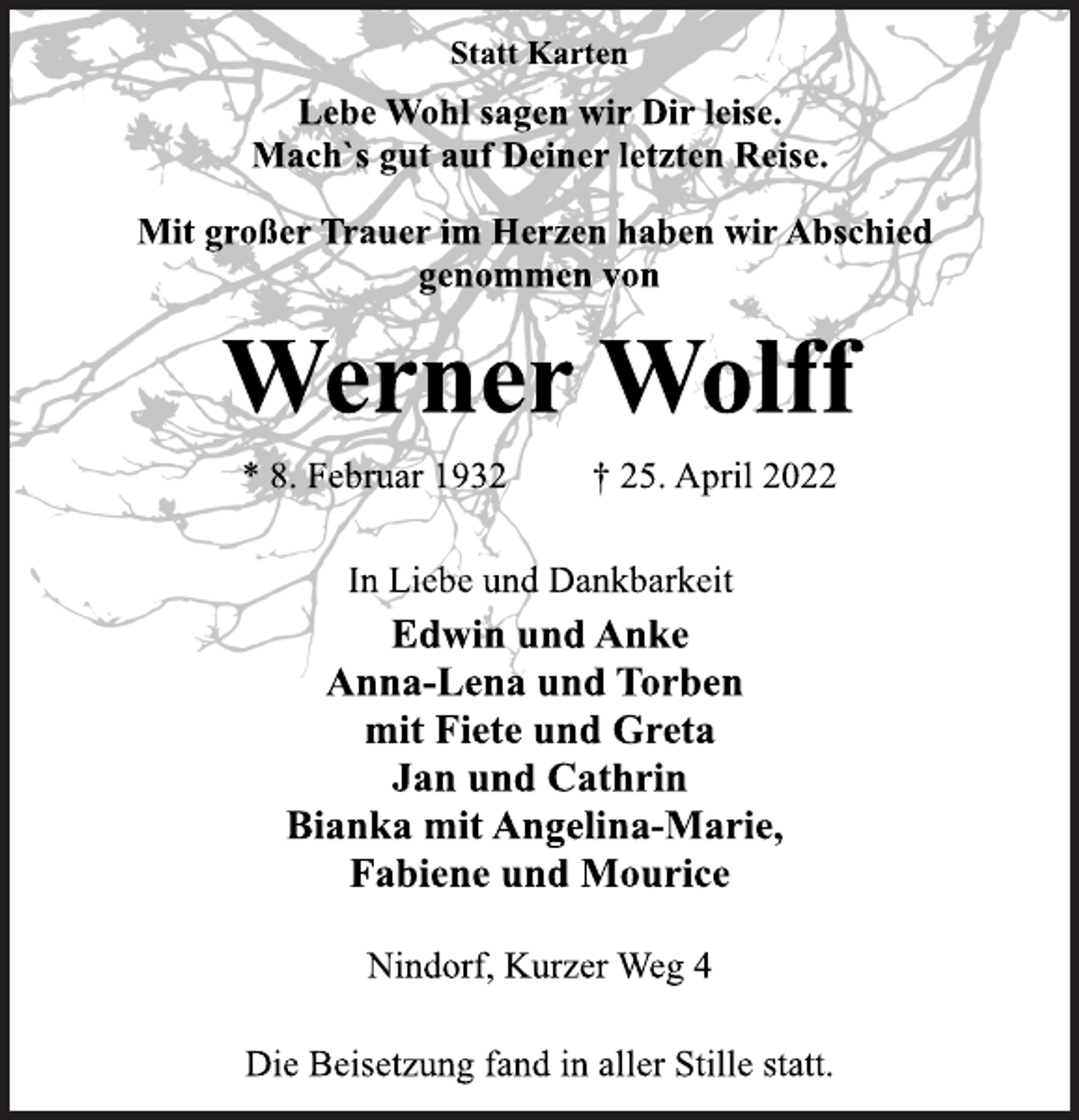 <p>Statt Karten<br />Lebe Wohl sagen wir Dir leise.<br />Mach`s gut auf Deiner letzten Reise.<br />Mit großer Trauer im Herzen haben wir Abschied<br />genommen von<br />Werner Wolff<br />* 8. Februar 1932 † 25. April 2022<br />In Liebe und Dankbarkeit<br />Edwin und Anke<br />Anna-Lena und Torben<br />mit Fiete und Greta<br />Jan und Cathrin<br />Bianka mit Angelina-Marie,<br />Fabiene und Mourice<br />Nindorf, Kurzer Weg 4<br />Die Beisetzung fand in aller Stille statt.</p>