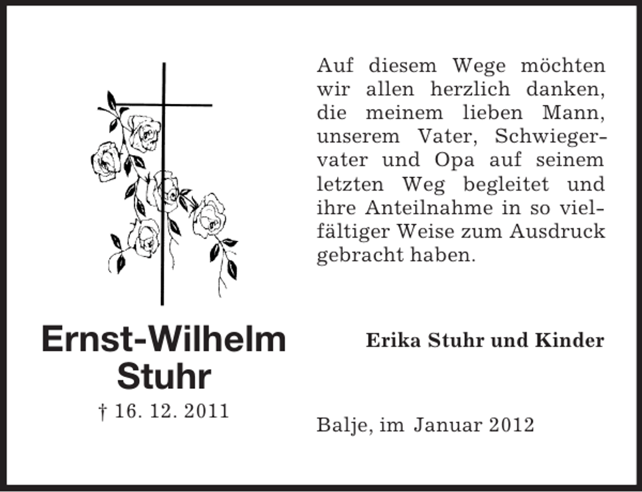 <p>Auf diesem Wege möchten<br />wir allen herzlich danken,<br />die meinem lieben Mann,<br />unserem Vater, Schwiegervater und Opa auf seinem<br />letzten Weg begleitet und<br />ihre Anteilnahme in so vielfältiger Weise zum Ausdruck<br />gebracht haben.</p><p>Ernst-Wilhelm<br />Stuhr<br />† 16. 12. 2011</p><p>Erika Stuhr und Kinder</p><p>Balje, im Januar 2012</p>