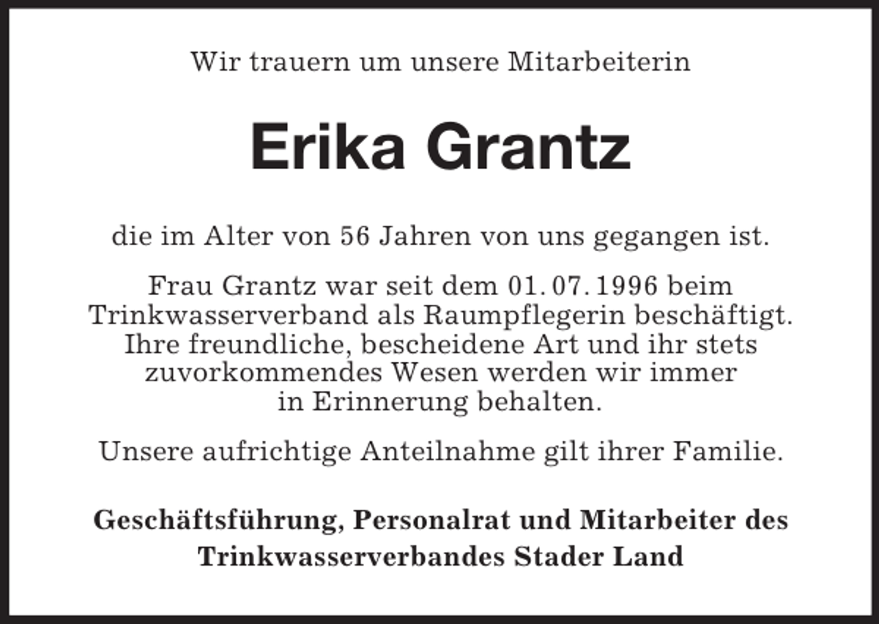 <p>Wir trauern um unsere Mitarbeiterin<br />Erika Grantz<br />die im Alter von 56 Jahren von uns gegangen ist.<br />Frau Grantz war seit dem 01. 07. 1996 beim<br />Trinkwasserverband als Raumpflegerin beschäftigt.<br />Ihre freundliche, bescheidene Art und ihr stets<br />zuvorkommendes Wesen werden wir immer<br />in Erinnerung behalten.<br />Unsere aufrichtige Anteilnahme gilt ihrer Familie.<br />Geschäftsführung, Personalrat und Mitarbeiter des<br />Trinkwasserverbandes Stader Land</p>