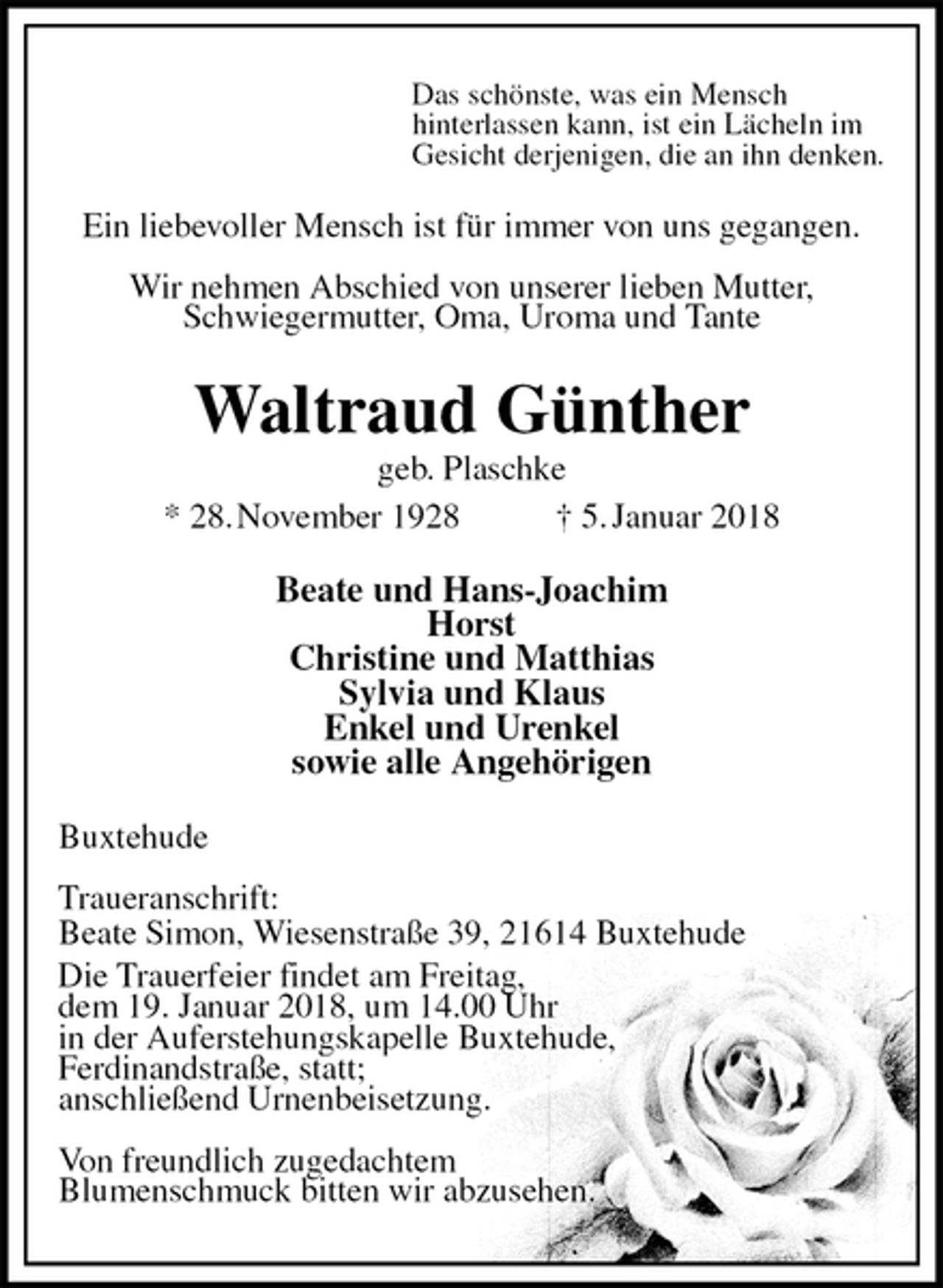 <p>Das schönste, was ein Mensch<br />hinterlassen kann, ist ein Lächeln im<br />Gesicht derjenigen, die an ihn denken.<br />Ein liebevoller Mensch ist für immer von uns gegangen.</p><p>Wir nehmen Abschied von unserer lieben Mutter,<br />Schwiegermutter, Oma, Uroma und Tante<br />Waltraud Günther<br />geb. Plaschke<br />* 28. November 1928 † 5. Januar 2018<br />Beate und Hans-Joachim<br />Horst<br />Christine und Matthias<br />Sylvia und Klaus<br />Enkel und Urenkel<br />sowie alle Angehörigen<br />Buxtehude</p><p>Traueranschrift:<br />Beate Simon, Wiesenstraße 39, 21614 Buxtehude<br />Die Trauerfeier findet am Freitag,<br />dem 19. Januar 2018, um 14.00 Uhr<br />in der Auferstehungskapelle Buxtehude,<br />Ferdinandstraße, statt;<br />anschließend Urnenbeisetzung.</p><p>Von freundlich zugedachtem<br />Blumenschmuck bitten wir abzusehen.</p>