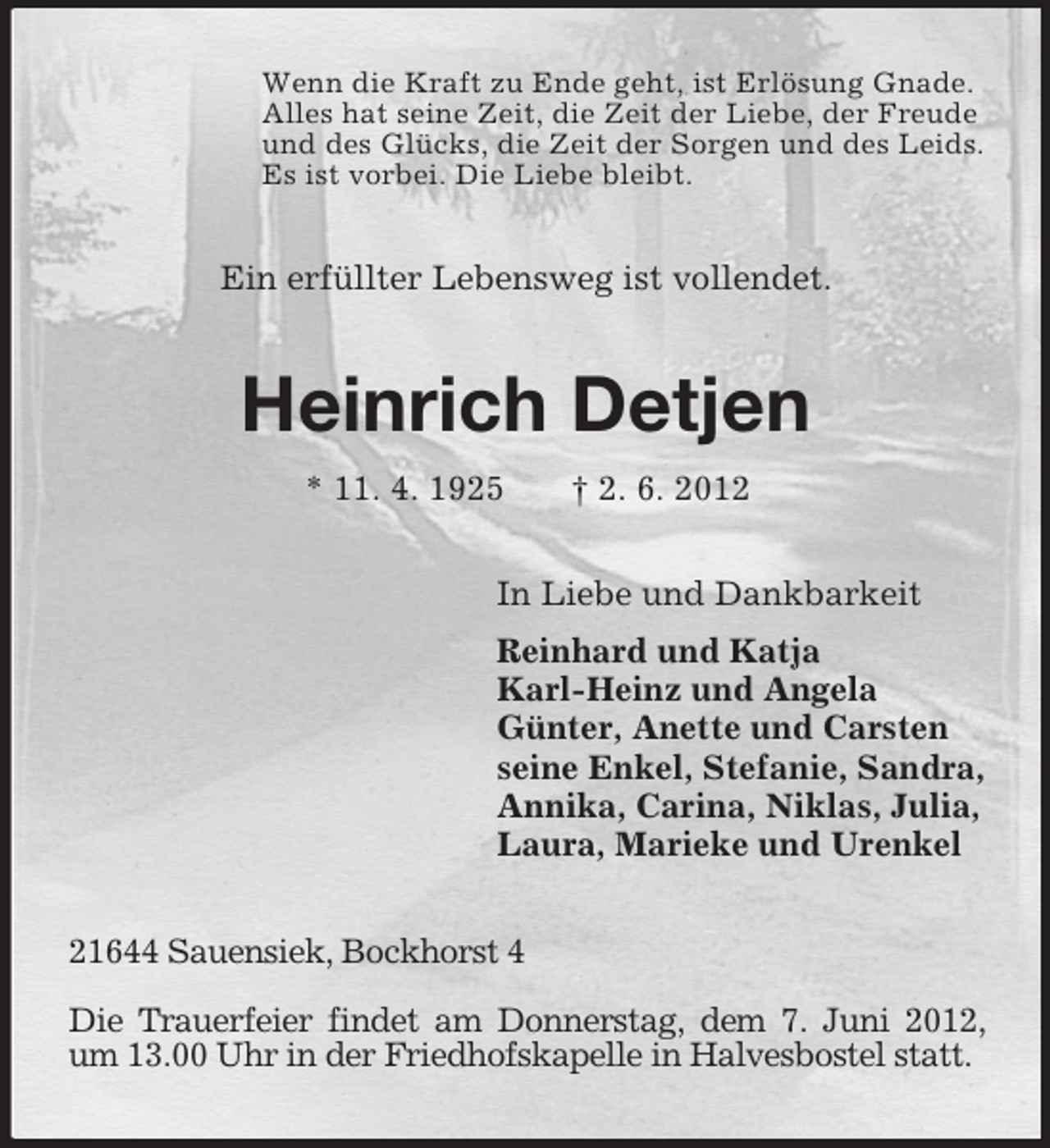 <p>Wenn die Kraft zu Ende geht, ist Erlösung Gnade.<br />Alles hat seine Zeit, die Zeit der Liebe, der Freude<br />und des Glücks, die Zeit der Sorgen und des Leids.<br />Es ist vorbei. Die Liebe bleibt.</p><p>Ein erfüllter Lebensweg ist vollendet.</p><p>Heinrich Detjen<br />* 11. 4. 1925</p><p>† 2. 6. 2012</p><p>In Liebe und Dankbarkeit<br />Reinhard und Katja<br />Karl-Heinz und Angela<br />Günter, Anette und Carsten<br />seine Enkel, Stefanie, Sandra,<br />Annika, Carina, Niklas, Julia,<br />Laura, Marieke und Urenkel<br />21644 Sauensiek, Bockhorst 4<br />Die Trauerfeier findet am Donnerstag, dem 7. Juni 2012,<br />um 13.00 Uhr in der Friedhofskapelle in Halvesbostel statt.</p>