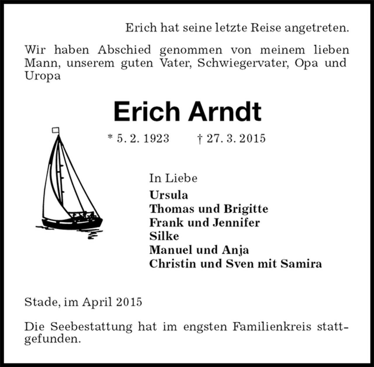 <p>Erich hat seine letzte Reise angetreten.<br />Wir haben Abschied genommen von meinem lieben Mann, unserem guten Vater, Schwiegervater, Opa und Uropa<br />Erich Arndt<br />* 5. 2. 1923† 27. 3. 2015<br />In Liebe<br />Ursula<br />Thomas und Brigitte<br />Frank und Jennifer<br />Silke<br />Manuel und Anja<br />Christin und Sven mit Samira<br />Stade, im April 2015<br />Die Seebestattung hat im engsten Familienkreis statt-gefunden.</p>