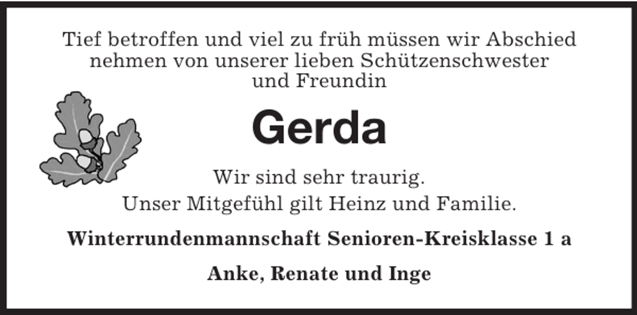 <p>Tief betroffen und viel zu früh müssen wir Abschied<br />nehmen von unserer lieben Schützenschwester<br />und Freundin</p>
<p>Gerda<br />Wir sind sehr traurig.<br />Unser Mitgefühl gilt Heinz und Familie.<br />Winterrundenmannschaft Senioren-Kreisklasse 1 a<br />Anke, Renate und Inge</p>