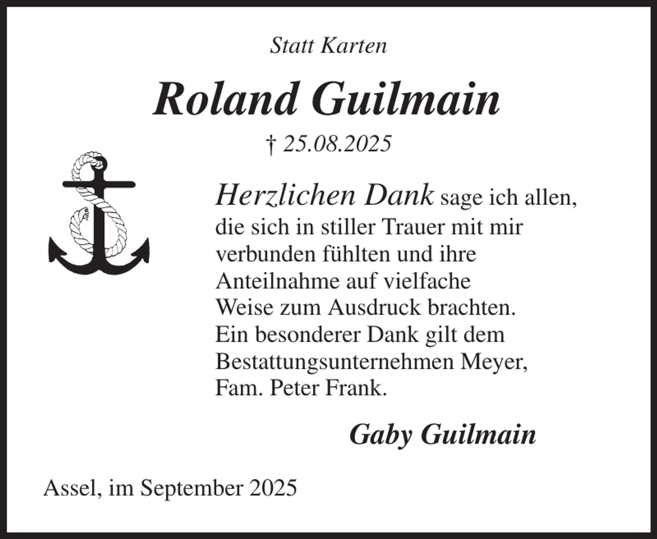 <p>Statt Karten<br />Roland Guilmain<br />† 25.08.2025<br />Herzlichen Dank sage ich allen,<br />die sich in stiller Trauer mit mir<br />verbunden fühlten und ihre<br />Anteilnahme auf vielfache<br />Weise zum Ausdruck brachten.<br />Ein besonderer Dank gilt dem<br />Bestattungsunternehmen Meyer,<br />Fam. Peter Frank.<br />Gaby Guilmain<br />Assel, im September 2025</p>
