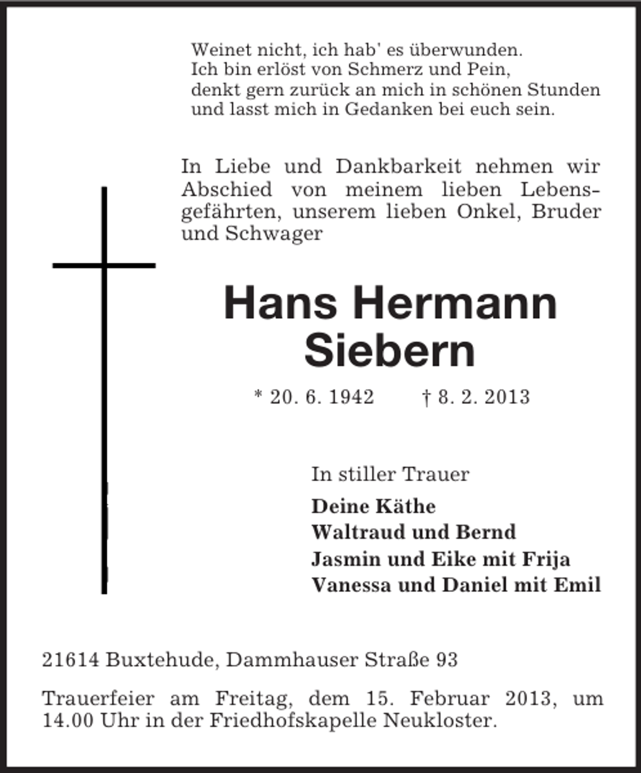 <p>Weinet nicht, ich hab' es überwunden.<br />Ich bin erlöst von Schmerz und Pein,<br />denkt gern zurück an mich in schönen Stunden<br />und lasst mich in Gedanken bei euch sein.</p><p>In Liebe und Dankbarkeit nehmen wir<br />Abschied von meinem lieben Lebensgefährten, unserem lieben Onkel, Bruder<br />und Schwager</p><p>Hans Hermann<br />Siebern<br />* 20. 6. 1942</p><p>† 8. 2. 2013</p><p>In stiller Trauer<br />Deine Käthe<br />Waltraud und Bernd<br />Jasmin und Eike mit Frija<br />Vanessa und Daniel mit Emil</p><p>21614 Buxtehude, Dammhauser Straße 93<br />Trauerfeier am Freitag, dem 15. Februar 2013, um<br />14.00 Uhr in der Friedhofskapelle Neukloster.</p>