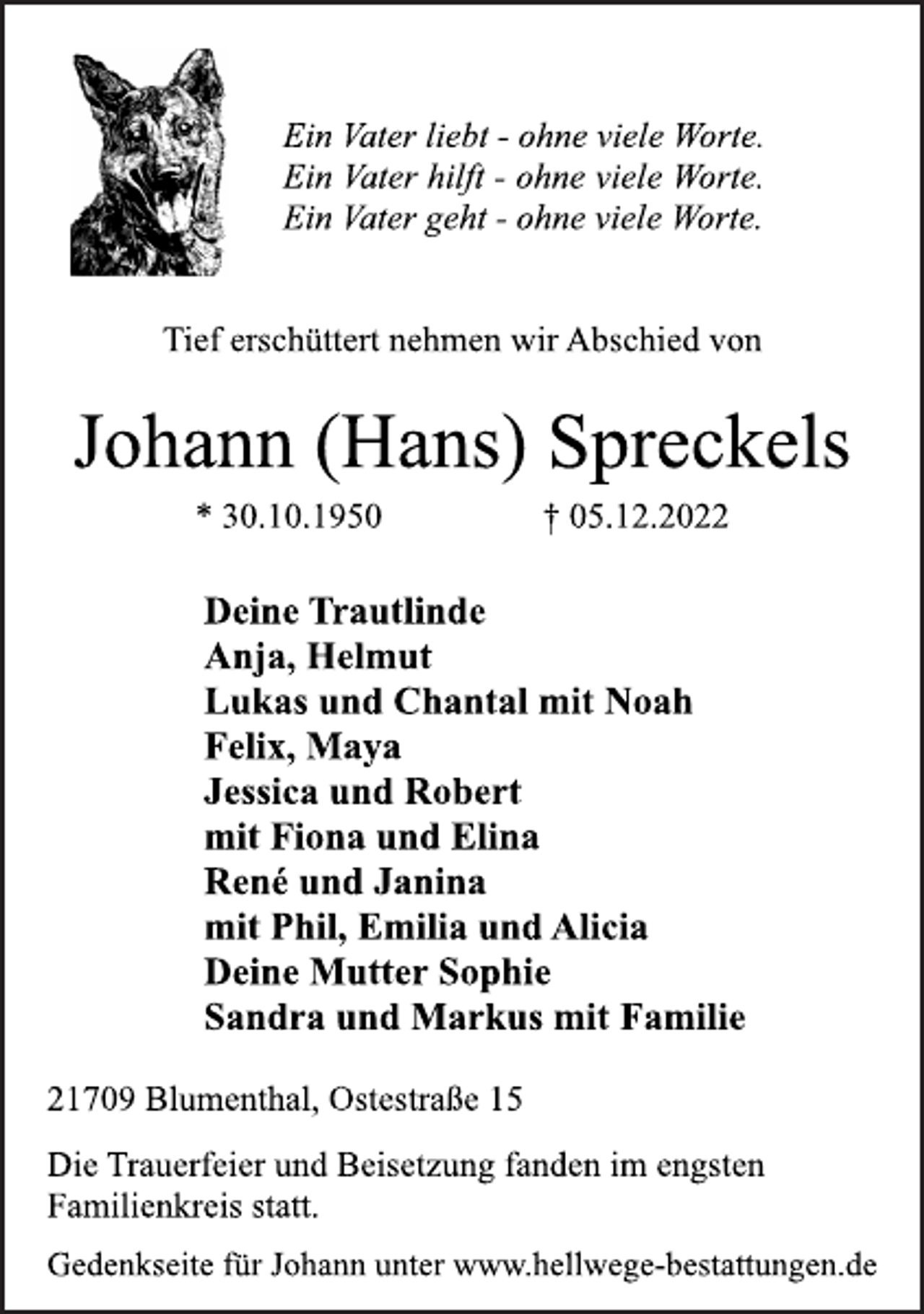 <p>Ein Vater liebt - ohne viele Worte.<br />Ein Vater hilft - ohne viele Worte.<br />Ein Vater geht - ohne viele Worte.<br />Tief erschüttert nehmen wir Abschied von<br />Johann (Hans) Spreckels<br />* 30.10.1950 † 05.12.2022<br />Deine Trautlinde<br />Anja, Helmut<br />Lukas und Chantal mit Noah<br />Felix, Maya<br />Jessica und Robert<br />mit Fiona und Elina<br />René und Janina<br />mit Phil, Emilia und Alicia<br />Deine Mutter Sophie<br />Sandra und Markus mit Familie<br />21709 Blumenthal, Ostestraße 15<br />Die Trauerfeier und Beisetzung fanden im engsten<br />Familienkreis statt.<br />Gedenkseite für Johann unter www.hellwege-bestattungen.de</p>