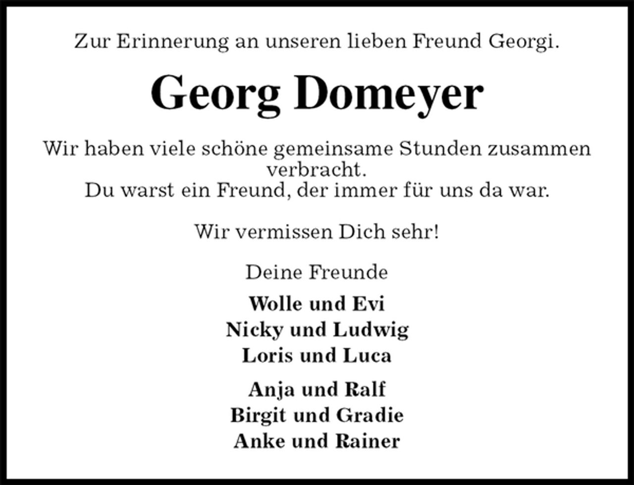 <p>Zur Erinnerung an unseren lieben Freund Georgi.<br />Georg Domeyer<br />Wir haben viele schöne gemeinsame Stunden zusammen verbracht.<br />Du warst ein Freund, der immer für uns da war.<br />Wir vermissen Dich sehr!<br />Deine Freunde<br />Wolle und Evi<br />Nicky und Ludwig<br />Loris und Luca<br />Anja und Ralf<br />Birgit und Gradie<br />Anke und Rainer</p>