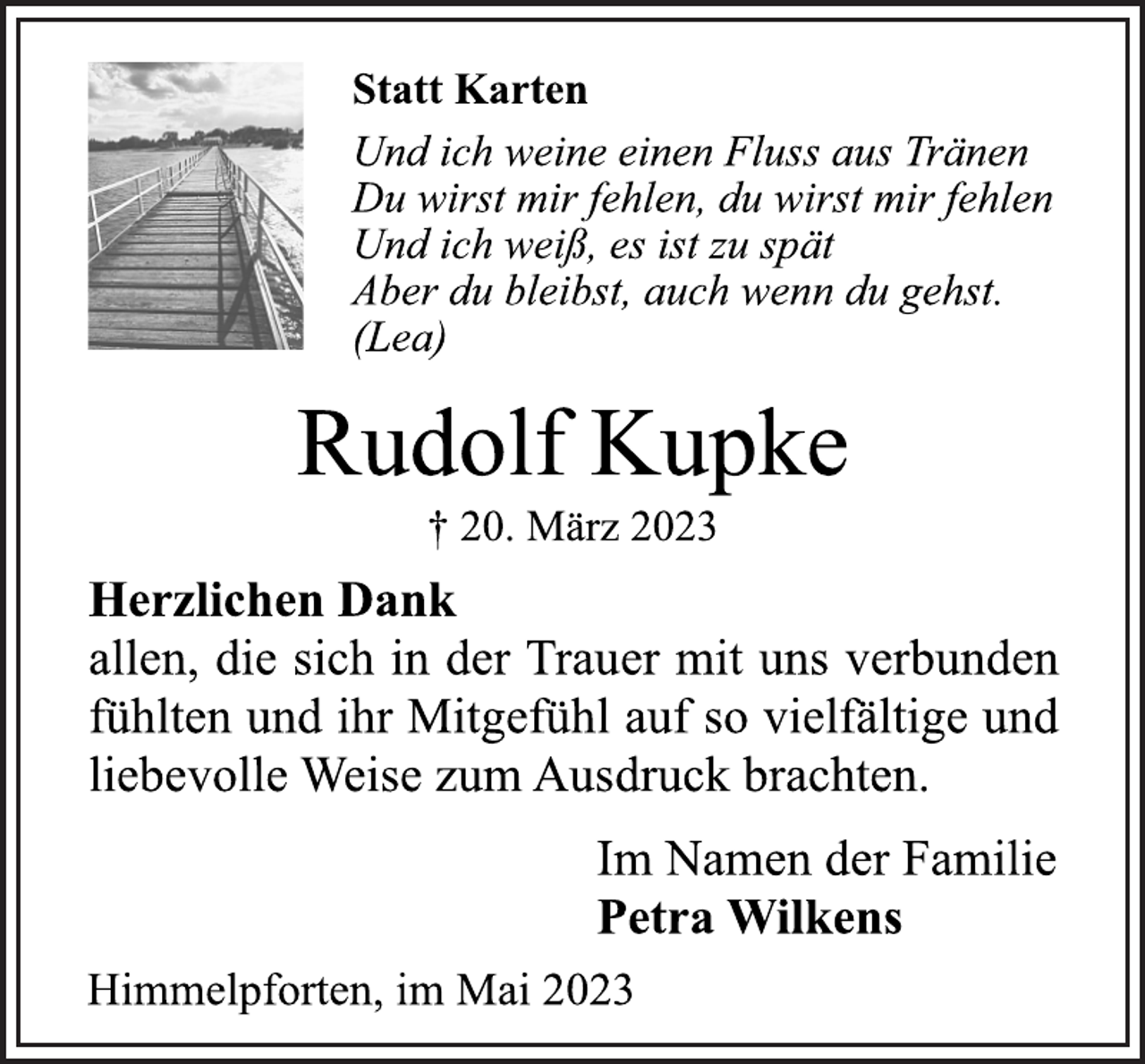 <p>Statt Karten<br />Und ich weine einen Fluss aus Tränen<br />Du wirst mir fehlen, du wirst mir fehlen<br />Und ich weiß, es ist zu spät<br />Aber du bleibst, auch wenn du gehst.<br />(Lea)<br />Rudolf Kupke<br />† 20. März 2023<br />Herzlichen Dank<br />allen, die sich in der Trauer mit uns verbunden<br />fühlten und ihr Mitgefühl auf so vielfältige und<br />liebevolle Weise zum Ausdruck brachten.<br />Im Namen der Familie<br />Petra Wilkens<br />Himmelpforten, im Mai 2023</p>
