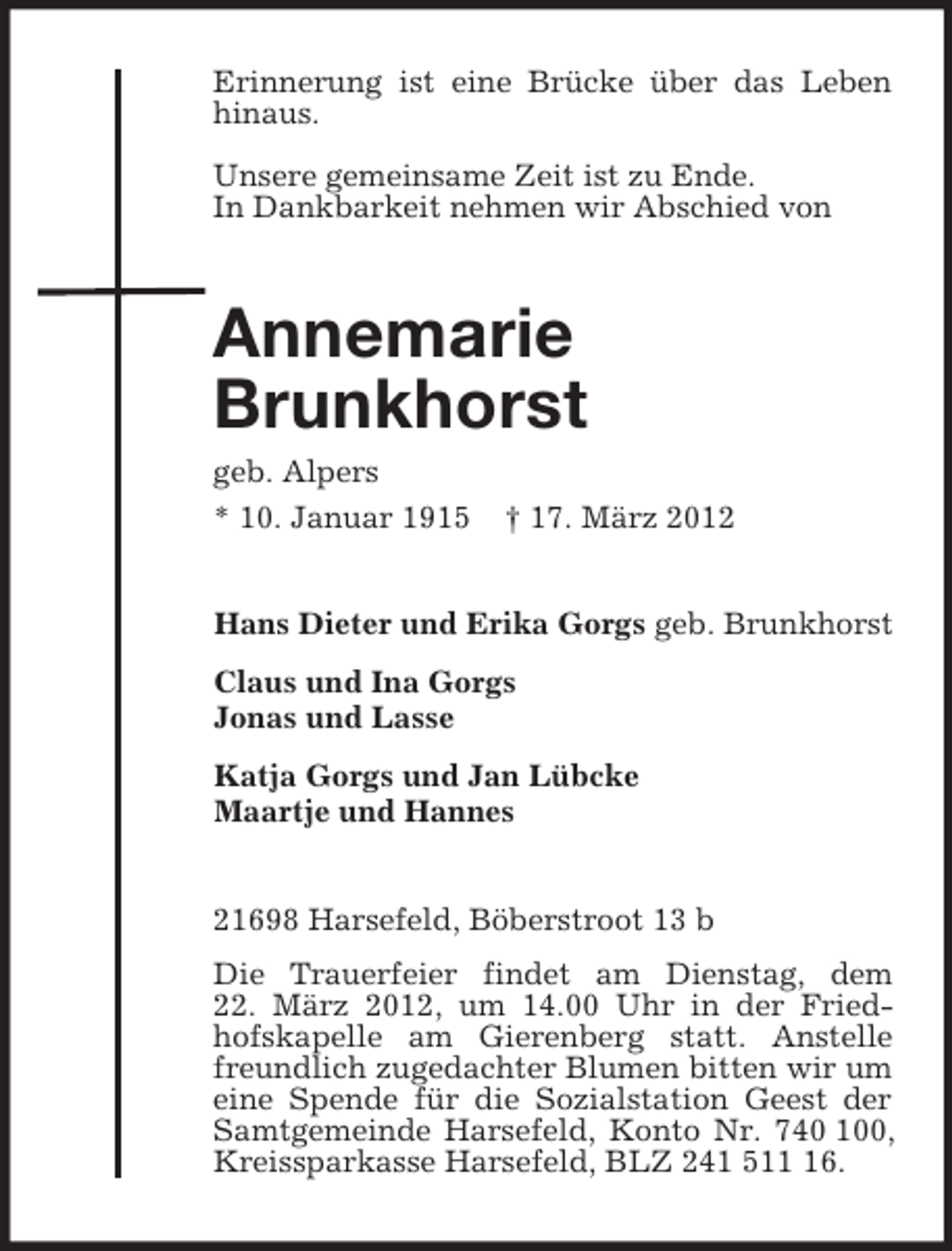 <p>Erinnerung ist eine Brücke über das Leben hinaus.</p><p>Unsere gemeinsame Zeit ist zu Ende.<br />In Dankbarkeit nehmen wir Abschied von<br />Annemarie<br />Brunkhorst<br />geb. Alpers<br />* 10. Januar 1915 † 17. März 2012<br />Hans Dieter und Erika Gorgs geb. Brunkhorst<br />Claus und Ina Gorgs<br />Jonas und Lasse<br />Katja Gorgs und Jan Lübcke<br />Maartje und Hannes<br />21698 Harsefeld, Böberstroot 13 b<br />Die Trauerfeier findet am Dienstag, dem<br />22. März 2012, um 14.00 Uhr in der Friedhofskapelle am Gierenberg statt. Anstelle freundlich zugedachter Blumen bitten wir um eine Spende für die Sozialstation Geest der Samtgemeinde Harsefeld, Konto Nr. 740 100, Kreissparkasse Harsefeld, BLZ 241 511 16.</p>