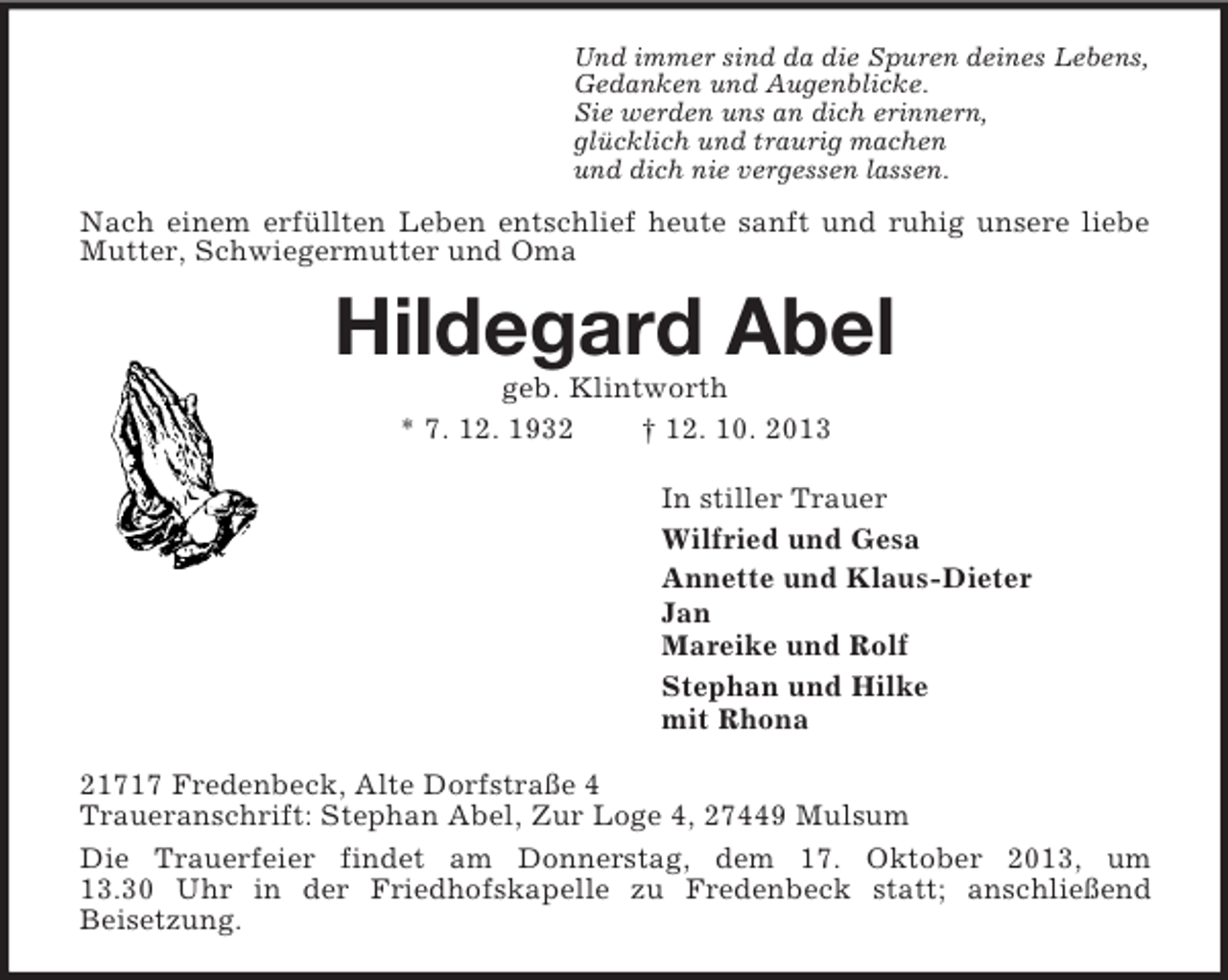<p>Und immer sind da die Spuren deines Lebens,<br />Gedanken und Augenblicke.<br />Sie werden uns an dich erinnern,<br />glücklich und traurig machen<br />und dich nie vergessen lassen.</p><p>Nach einem erfüllten Leben entschlief heute sanft und ruhig unsere liebe<br />Mutter, Schwiegermutter und Oma</p><p>Hildegard Abel<br />geb. Klintworth<br />* 7. 12. 1932<br />† 12. 10. 2013<br />In stiller Trauer<br />Wilfried und Gesa<br />Annette und Klaus-Dieter<br />Jan<br />Mareike und Rolf<br />Stephan und Hilke<br />mit Rhona<br />21717 Fredenbeck, Alte Dorfstraße 4<br />Traueranschrift: Stephan Abel, Zur Loge 4, 27449 Mulsum<br />Die Trauerfeier findet am Donnerstag, dem 17. Oktober 2013, um<br />13.30 Uhr in der Friedhofskapelle zu Fredenbeck statt; anschließend<br />Beisetzung.</p>
