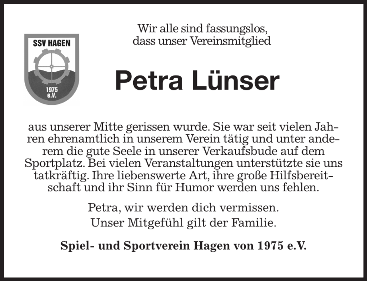 <p>Wir alle sind fassungslos,<br />dass unser Vereinsmitglied<br />aus unserer Mitte gerissen wurde. Sie war seit vielen Jahren ehrenamtlich in unserem Verein tätig und unter anderem die gute Seele in unserer Verkaufsbude auf dem Sportplatz. Bei vielen Veranstaltungen unterstützte sie uns tatkräftig. Ihre liebenswerte Art, ihre große Hilfsbereitschaft und ihr Sinn für Humor werden uns fehlen.</p><p>Petra, wir werden dich vermissen.</p><p>Unser Mitgefühl gilt der Familie.</p><p>Spiel- und Sportverein Hagen von 1975 e.V.<br />Petra Lünser</p>