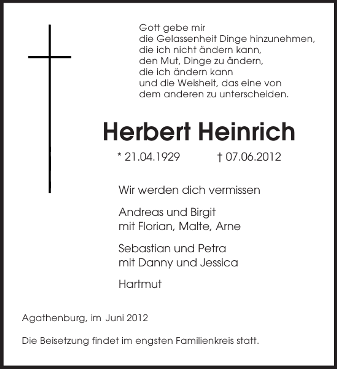 <p>Gott gebe mir<br />die Gelassenheit Dinge hinzunehmen,<br />die ich nicht ändern kann,<br />den Mut, Dinge zu ändern,<br />die ich ändern kann<br />und die Weisheit, das eine von<br />dem anderen zu unterscheiden.<br />Herbert Heinrich<br />* 21.04.1929 † 07.06.2012<br />Wir werden dich vermissen</p><p>Andreas und Birgit<br />mit Florian, Malte, Arne</p><p>Sebastian und Petra<br />mit Danny und Jessica</p><p>Hartmut<br />Agathenburg, im Juni 2012</p><p>Die Beisetzung findet im engsten Familienkreis statt.</p>