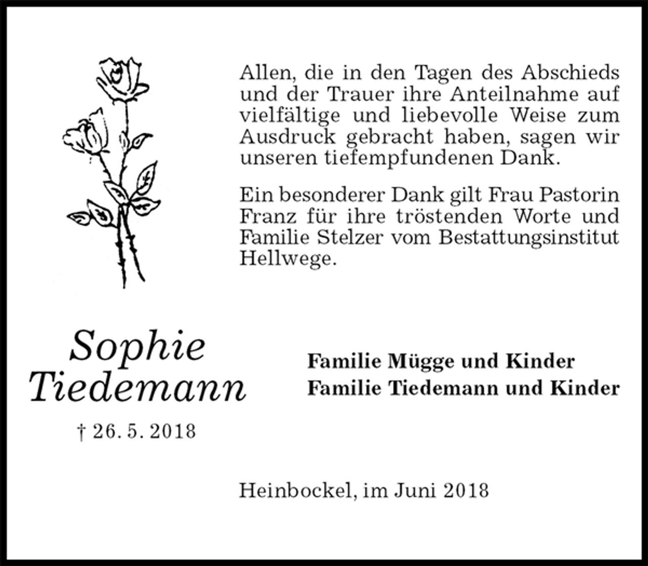 <p>Allen, die in den Tagen des Abschieds und der Trauer ihre Anteilnahme auf vielfältige und liebevolle Weise zum Ausdruck gebracht haben, sagen wir unseren tiefempfundenen Dank.<br />Ein besonderer Dank gilt Frau Pastorin Franz für ihre tröstenden Worte und Familie Stelzer vom Bestattungsinstitut Hellwege.<br />Familie Mügge und Kinder<br />Familie Tiedemann und Kinder<br />Heinbockel, im Juni 2018<br />Sophie<br />Tiedemann<br />† 26. 5. 2018</p>