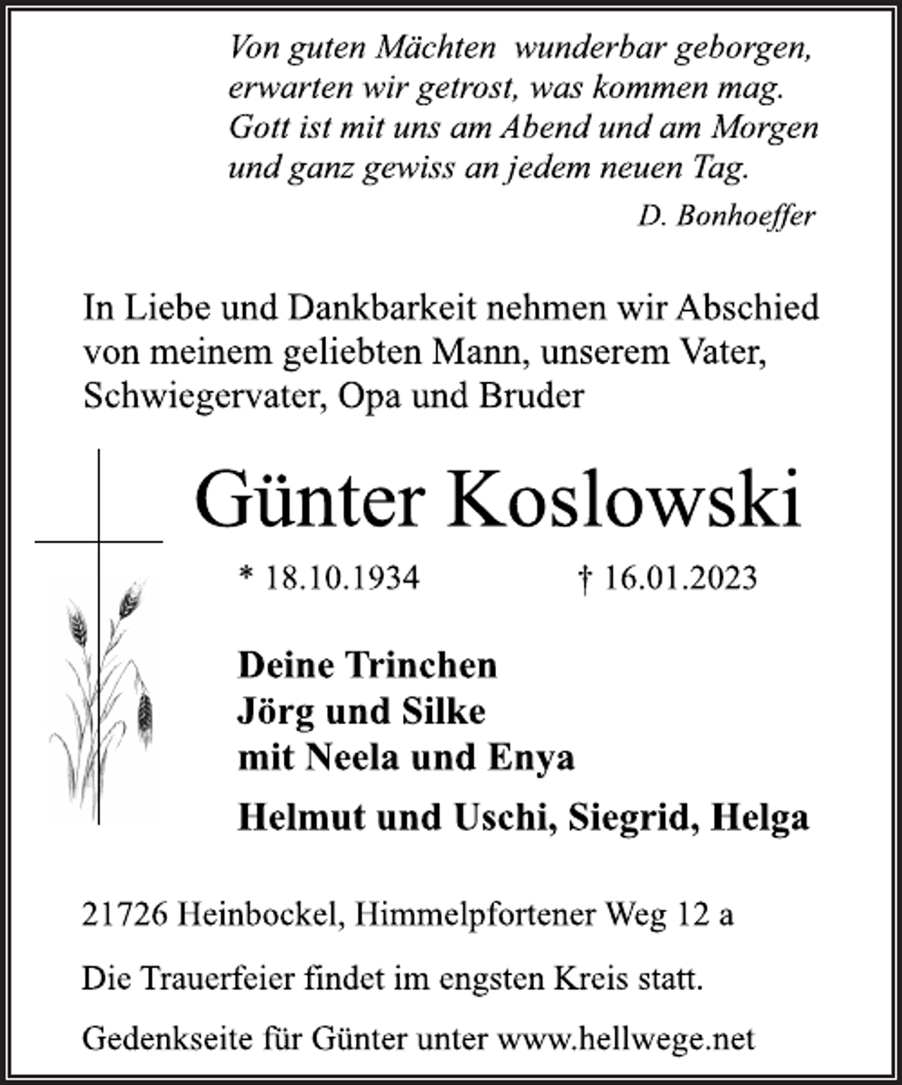 <p>Von guten Mächten wunderbar geborgen,<br />erwarten wir getrost, was kommen mag.<br />Gott ist mit uns am Abend und am Morgen<br />und ganz gewiss an jedem neuen Tag.<br />D. Bonhoeffer<br />In Liebe und Dankbarkeit nehmen wir Abschied<br />von meinem geliebten Mann, unserem Vater,<br />Schwiegervater, Opa und Bruder<br />Günter Koslowski<br />* 18.10.1934 † 16.01.2023<br />Deine Trinchen<br />Jörg und Silke<br />mit Neela und Enya<br />Helmut und Uschi, Siegrid, Helga<br />21726 Heinbockel, Himmelpfortener Weg 12 a<br />Die Trauerfeier findet im engsten Kreis statt.<br />Gedenkseite für Günter unter www.hellwege.net</p>