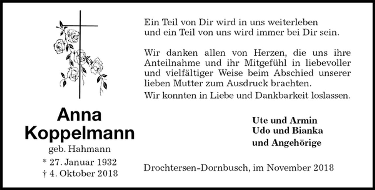 <p>Ein Teil von Dir wird in uns weiterleben<br />und ein Teil von uns wird immer bei Dir sein.</p><p>Wir danken allen von Herzen, die uns ihre<br />Anteilnahme und ihr Mitgefühl in liebevoller<br />und vielfältiger Weise beim Abschied unserer<br />lieben Mutter zum Ausdruck brachten.<br />Wir konnten in Liebe und Dankbarkeit loslassen.<br />Ute und Armin<br />Udo und Bianka<br />und Angehörige<br />Drochtersen-Dornbusch, im November 2018<br />Anna<br />Koppelmann<br />geb. Hahmann<br />* 27. Januar 1932<br />† 4. Oktober 2018</p>