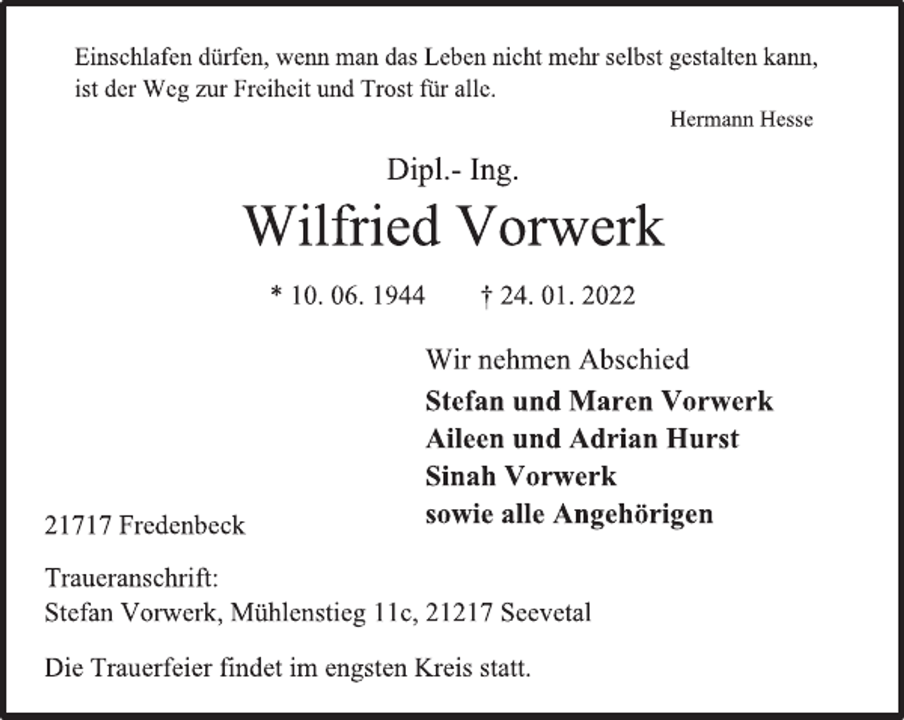 <p>Einschlafen dürfen, wenn man das Leben nicht mehr selbst gestalten kann,<br />ist der Weg zur Freiheit und Trost für alle.<br />Hermann Hesse<br />Dipl.- Ing.<br />Wilfried Vorwerk<br />* 10. 06. 1944 † 24. 01. 2022<br />Wir nehmen Abschied<br />Stefan und Maren Vorwerk<br />Aileen und Adrian Hurst<br />Sinah Vorwerk<br />sowie alle Angehörigen<br />21717 Fredenbeck<br />Traueranschrift:<br />Stefan Vorwerk, Mühlenstieg 11c, 21217 Seevetal<br />Die Trauerfeier findet im engsten Kreis statt.</p>