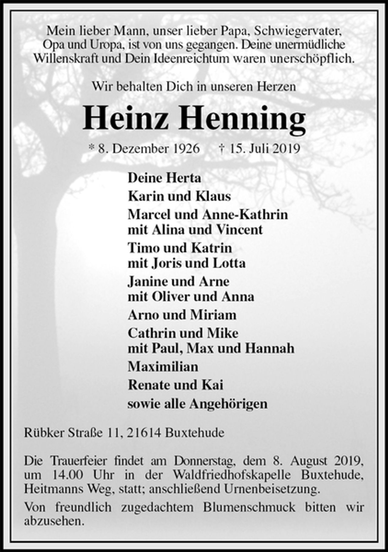 <p>Mein lieber Mann, unser lieber Papa, Schwiegervater,<br />Opa und Uropa, ist von uns gegangen. Deine unermüdliche<br />Willenskraft und Dein Ideenreichtum waren unerschöpflich.<br />Wir behalten Dich in unseren Herzen<br />Heinz Henning<br />* 8. Dezember 1926 † 15. Juli 2019<br />Deine Herta<br />Karin und Klaus<br />Marcel und Anne-Kathrin<br />mit Alina und Vincent<br />Timo und Katrin<br />mit Joris und Lotta<br />Janine und Arne<br />mit Oliver und Anna<br />Arno und Miriam<br />Cathrin und Mike<br />mit Paul, Max und Hannah<br />Maximilian<br />Renate und Kai<br />sowie alle Angehörigen<br />Rübker Straße 11, 21614 Buxtehude<br />Die Trauerfeier findet am Donnerstag, dem 8. August 2019,<br />um 14.00 Uhr in der Waldfriedhofskapelle Buxtehude,<br />Heitmanns Weg, statt; anschließend Urnenbeisetzung.<br />Von freundlich zugedachtem Blumenschmuck bitten wir<br />abzusehen.</p>