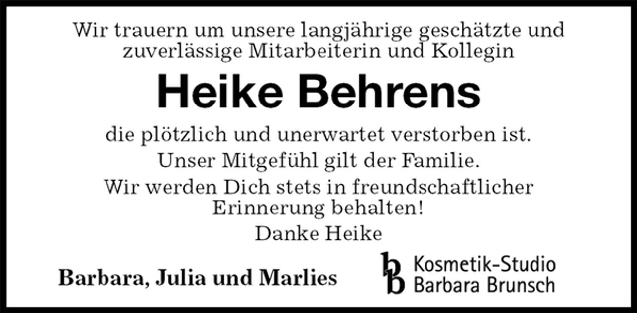 <p>Wir trauern um unsere langjährige geschätzte und<br />zuverlässige Mitarbeiterin und Kollegin<br />Heike Behrens<br />die plötzlich und unerwartet verstorben ist.<br />Unser Mitgefühl gilt der Familie.<br />Wir werden Dich stets in freundschaftlicher<br />Erinnerung behalten!<br />Danke Heike<br />Barbara, Julia und Marlies</p>
